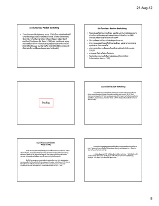 21-Aug-12




              เทคโนโลยีของ Packet Switching                                                          ประโยชน์ของ Packet Switching

                                                                                    • รับส่งข ้อมูลได ้ด ้วยความเร็วสูง และใช ้เวลาในการส่งน ้อยเหมาะ
• Time Domain Multiplexing ระบบ TDM เป็ นการมัลติเพล็กซ์ท ี                           สําหรับการเชือมต่อระหว่างคอมพิวเตอร์หรือเครือข่าย LAN
  แต่ละช่องสัญญาณมีแบนด์วดธ์แบบคงที (Fixed Bandwidth)
                              ิ                                                       หลายๆ เครือข่ายเข ้าดวยกันเช่น WAN
                                                                                                               ้
  ซีงจะใช ้ งานไดดีมากสําหรับการรับส่งทีต ้องการอัตราบิตที
                  ้
  ต่อเนือง (Continous Bit Rate : CBR) เช่น traditional voice                        • มีความผิดพลาดในการรับส่งข ้อมูลน ้อยมากๆ
  and video แต่ถ ้าจะใช ้งานกับข ้อมูลของระบบคอมพิวเตอร์ ที                         • สามารถลดคอมพิวเตอร์ให ้มีขนาดเล็กลง และสามารถกระจาย
  มีทราฟฟิ กเป็ นแบบ bursty traffic (ทราฟฟิ กทีมีขนาดไม่คงที                          ศูนย์กลาง ประมวลผลได ้
  คืออาจจะมีการเปลียนแปลงขนาดอย่างฉับพลัน)                                          • สามารถรองรับการเชือมต่อกับเครือข่ายทีองค์กรใช ้งาน เช่น
                                                                                      ICP/IP
                                                                                    • ควบคุมค่าใช ้จ่ายได ้คงทีแน่นอน
                                                                                    • รับประกันความรวดเร็วในการส่งข ้อมูล (Committed
                                                                                      Information Rate – CIR)




                                                                                                           แบบเซลล์สวิทช์ (Cell Switching)


                                                                                              ระบบเครือข่ายแบบเซลล์สวิทช์ มีหลักการทํางานคล ้ายกันกับแบบแพ็กเกต
                                                                                    สวิทช์ แต่แบ่งข ้อมูลออกเป็ นชุดๆ ในรู ปแพ็กเกตทีมีความยาวเท่ากัน คือ 57 ไบท์
                                                                                                                                                         ้
                                                                                    ประกอบด ้วย ข ้อมูลจริง 53 ไบท์ และข ้อมูลควบคุม 4ไบท์ และนํามาใชกับระบบเครือข่าย
                                                                                    ใหม่ทชือว่า Asynchronous Transfer Mode : (ATM) เพือช่วยเพิมประสิทธิภาพในการ
                                                                                          ี
                                                                                    สือสารมากขึน

                                   วันเพ็ญ




                          Asynchronous Transfer
                               Mode (ATM)
                                                                                               การออกแบบใหเซลข ้อมูลมีขนาดสันก็เพือความเหมาะสมทีจะประยุกต์ใชงาน
                                                                                                               ้                                                         ้
                                                                                                                        ้
                                                                                    ต่าง ๆ ได ้อย่างกว ้างขวางขึนคือ ใชรั บส่งข ้อมูล เสียง ภาพหรือข ้อมูลต่าง ๆ ทีต ้องการ
                                          ้
          ATM เป็ นระบบสือสารข ้อมูล ทีใชรู ปแบบการสือสารเป็ นแบบ แพ็กเก็จ เหมือน   ส่งผ่านกันและกันด ้วยความเร็วสูง
เช่นในเครือข่าย X.25 (เป็ นเครือข่ายสาธารณะ สําหรับการส่ งข ้อมูลดิจตอลทางไกล)
                                                                    ิ
หรือระบบ LANอืน ๆ เช่น อีเทอร์เน็ตโทเกินริง แต่การสือสารเป็ นแบบอะซิงโครนัส                                              ้
                                                                                             การรับส่งสัญญาณ ATM จึงใชช่องสือสารทีมีความเร็วต่าง ๆ ได ้ซึงผิดกับ LAN
                            ้           ิ
กล่าวคือ ตัวรับและตัวส่งใชสัญญาณนาฬกาแยกจากกันไม่เ กียวข ้องกัน                                       ้                          ้
                                                                                    เช่นอีเทอร์เน็ต ใชความเร็ว 10 Mbps แต่ ATM ใชกับ ความเร็วได ้ตังแต่ 64 Kbps,
                                                                                    45Mbps, 155 Mbps, 622 Mbps หรือ สูงกว่าก็ได ้
           สิงที ATM แตกต่างจากระบบ แพ็กเก็จสวิตชิงอืน ๆ คือ ATM ส่งข ้อมูลด ้วย
ขนาดของแพ็กเก็จทีทุกแพ็กเก็จมีจํานวนข ้อมูลเท่ากันเสมอ แพ็กเก็จของ ATM มีขนาด
53 ไบต์ โดยให ้ 5 ไบต์แรกเป็ นส่วนหัว ทีจะบอกรายละเอียดของแอดเดรสและมี
ส่วนข ้อมูลข่าวสารอีก 48ไบต์ตามมา เราเรียกแพ็กเก็จของ ATM ว่า " เซล "




                                                                                                                                                                                 8
 