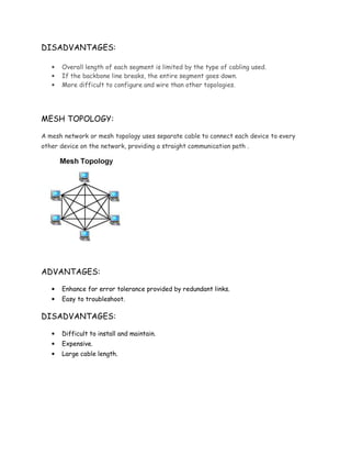 DISADVANTAGES:
• Overall length of each segment is limited by the type of cabling used.
• If the backbone line breaks, the entire segment goes down.
• More difficult to configure and wire than other topologies.
MESH TOPOLOGY:
A mesh network or mesh topology uses separate cable to connect each device to every
other device on the network, providing a straight communication path .
ADVANTAGES:
• Enhance for error tolerance provided by redundant links.
• Easy to troubleshoot.
DISADVANTAGES:
• Difficult to install and maintain.
• Expensive.
• Large cable length.
 
