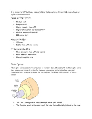 It is similar to UTP but has a mesh shielding that’s protects it from EMI which allows for
higher transmission rate.
CHARACTERISTICS:
• Medium cost
• Easy to install
• Higher capacity than UTP
• Higher attenuation, but same as UTP
• Medium immunity from EMI
• 100 meter limit
ADVANTAGES:
• Shielded
• Faster than UTP and coaxial
DISADVANTAGES:
• More expensive than UTP and coaxial
• More difficult installation
• High attenuation rate
Fiber Optics:
Fiber optic cable uses electrical signals to transmit data. It uses light. In fiber optic cable
light only moves in one direction for two way communication to take place a second
connection must be made between the two devices. The fibre cable consists of three
pieces:
• The Core i.e the glass or plastic through which light travels.
• The Cladding which is the covering of the core that reflects light back to the core.
 
