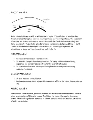 RADIO WAVES:
Radio transmission works with or without line of sight. If line of sight is possible then
transmission can take place between sending antenna and receiving antenna. The placement
of antenna has to take into account the curvature of the Earth with antenna being built
taller accordingly. This will also allow for greater transmission distances. If line of sight
cannot be implemented then signals can be broadcast to the upper layers or the
atmosphere or space and then transmitted back to Earth.
ADVANTAGES:
• Radio wave transmission offers mobility.
• It provides cheaper than digging trenches for laying cables and maintaining
repeaters and cables if cables get broken by a variety of causes.
• It offers freedom from land acquisition rights that are required for laying,
repairing the cables.
DISADVANTAGES:
• It is an insecure communication.
• Radio wave propagation is susceptible to weather effects like rains, thunder storms
etc.
MICRO WAVES:
In microwave communication, parabolic antennas are mounted on towers to send a beam to
other antennas tens of kilometers away. The higher the tower, the greater the range.
With a 100-meter high tower, distances of 100 km between tower are feasible. It is a line
of sight transmission.
 