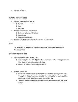 • Protocol software
What a network does:
• Provides communication that is
1. Reliable
2. Fair
3. Efficient
• Automatically detects and corrects
1. Data corruption and data loss
2. Duplication
3. Out of order delivery
• Automatically finds optimal path from source to destination
Link:
Link is defined as the physical transmission medium that connects networked
devices/systems
Different types of links:
• Point-to-Point or Direct Access Link
1. Such links provide a direct path between two devices,thus forming a network
that does not have intermediate devices.
2. Can not be used to connect large networks.
• Multiple Access Link
1. When multiple devices are connected to one another via a single link, such
thateach of the devices is connected by the link to all other devices at the
same time,the link is said to be a multiple-access link.
2. The main channel that connects all thedevices is also called as a ‘bus’ or an
'ether'
 