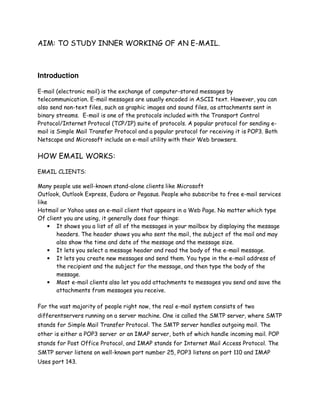 AIM: TO STUDY INNER WORKING OF AN E-MAIL.
Introduction
E-mail (electronic mail) is the exchange of computer-stored messages by
telecommunication. E-mail messages are usually encoded in ASCII text. However, you can
also send non-text files, such as graphic images and sound files, as attachments sent in
binary streams. E-mail is one of the protocols included with the Transport Control
Protocol/Internet Protocol (TCP/IP) suite of protocols. A popular protocol for sending e-
mail is Simple Mail Transfer Protocol and a popular protocol for receiving it is POP3. Both
Netscape and Microsoft include an e-mail utility with their Web browsers.
HOW EMAIL WORKS:
EMAIL CLIENTS:
Many people use well-known stand-alone clients like Microsoft
Outlook, Outlook Express, Eudora or Pegasus. People who subscribe to free e-mail services
like
Hotmail or Yahoo uses an e-mail client that appears in a Web Page. No matter which type
Of client you are using, it generally does four things:
• It shows you a list of all of the messages in your mailbox by displaying the message
headers. The header shows you who sent the mail, the subject of the mail and may
also show the time and date of the message and the message size.
• It lets you select a message header and read the body of the e-mail message.
• It lets you create new messages and send them. You type in the e-mail address of
the recipient and the subject for the message, and then type the body of the
message.
• Most e-mail clients also let you add attachments to messages you send and save the
attachments from messages you receive.
For the vast majority of people right now, the real e-mail system consists of two
differentservers running on a server machine. One is called the SMTP server, where SMTP
stands for Simple Mail Transfer Protocol. The SMTP server handles outgoing mail. The
other is either a POP3 server or an IMAP server, both of which handle incoming mail. POP
stands for Post Office Protocol, and IMAP stands for Internet Mail Access Protocol. The
SMTP server listens on well-known port number 25, POP3 listens on port 110 and IMAP
Uses port 143.
 