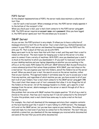 POP3 Server
In the simplest implementations of POP3, the server really does maintain a collection of
text files
-- one for each e-mail account. When a message arrives, the POP3 server simply appends it
to the bottom of the recipient's file!
When you check your e-mail, your e-mail client connects to the POP3 server using port
110. The POP3 server requires an account name and a password. Once you have logged
in, the POP3 server opens your text file and allows you to access it.
IMAP Server
As you can see, the POP3 protocol is very simple. It allows you to have a collection of
messages stored in a text file on the server. Your e-mail client (e.g. Outlook Express) can
connect to your POP3 e-mail server and download the messages from the POP3 text file
onto your PC. That is about all that you can do with POP3.
Many users want to do far more than that with their e-mail, and they want their e-mail to
remain on the server. The main reason for keeping your e-mail on the server is to allow
users to connect from a variety of machines. With POP3, once you download your e-mail it
is stuck on the machine to which you downloaded it. If you want to read your e-mail both
on your desktop machine and your laptop (depending on whether you are working in the
office or on the road), POP3 makes life difficult. IMAP (Internet Mail Access Protocol) is
a more advanced protocol that solves these problems. With IMAP, your mail stays on the
e-mail server. You can organize your mail into folders, and all the folders live on the server
as well. When you search your e-mail, the search occurs on the server machine, rather
than on your machine. This approach makes it extremely easy for you to access your e-mail
from any machine, and regardless of which machine you use, you have access to all of your
mail in all of your folders. Your e-mail client connects to the IMAP server using port 143.
The e-mail client then issues a set of text commands that allow it to do things like list all
the folders on the server, list all the message headers in a folder, get a specific e-mail
message from the server, delete messages on the server or search through all of the e-
mails on the server.
One problem that can arise with IMAP involves this simple question: “If all of my e-mail is
stored on the server, then how can I read my mail if I am not connected to the Internet?”
To solve this problem, most e-mail clients have some way to cache e-mail on the local
machine.
For example, the client will download all the messages and store their complete contents
on the local machine (just like it would if it were talking to a POP3 server). The messages
still exist on the IMAP server, but you now have copies on your machine. This allows you to
read and reply to e-mail even if you have no connection to the Internet. The next time you
establish a connection, you download all the new messages you received while disconnected
and send all the mail that you wrote while disconnected.
 