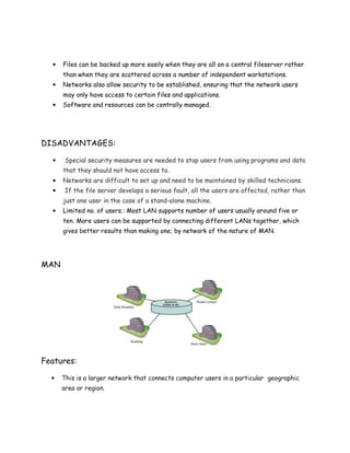 • Files can be backed up more easily when they are all on a central fileserver rather
than when they are scattered across a number of independent workstations.
• Networks also allow security to be established, ensuring that the network users
may only have access to certain files and applications.
• Software and resources can be centrally managed.
DISADVANTAGES:
• Special security measures are needed to stop users from using programs and data
that they should not have access to.
• Networks are difficult to set up and need to be maintained by skilled technicians.
• If the file server develops a serious fault, all the users are affected, rather than
just one user in the case of a stand-alone machine.
• Limited no. of users.: Most LAN supports number of users usually around five or
ten. More users can be supported by connecting different LANs together, which
gives better results than making one; by network of the nature of MAN.
MAN
Features:
• This is a larger network that connects computer users in a particular geographic
area or region.
 