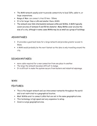 • The MAN network usually exist to provide connectivity to local ISPs, cable tv, or
large corporations.
• Range of Man: can connect cities 10 kms - 50kms
• It is far larger than a LAN and smaller than a WAN.
• The network size falls intermediate between LANs and WANs. A MAN typically
covers an area of between 5 and 50 km diameter. Many MANs cover an area the
size of a city, although in some cases MANs may be as small as a group of buildings.
ADVANTAGES
• It provides a good back bone for a large network and provides greater access to
Wans.
• A MAN would probably be the next fastest as the data is only travelling around the
city.
DISADVANTAGES:
• more cable required for a man connection from one place to another.
• The large the network becomes difficult to mange.
• It is difficult to make the system secure from hackers and industrial espionage.
WAN
FEATURES:
• This is the largest network and can interconnect networks throughout the world
and is not restricted to a geographical location.
• Most WANs exist to connect LANs that are not in the same geographical area.
• This technology is high speed and very expensive to setup.
• Covers a Large geographical area.
 