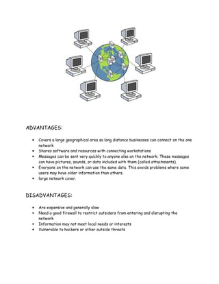 ADVANTAGES:
• Covers a large geographical area so long distance businesses can connect on the one
network
• Shares software and resources with connecting workstations
• Messages can be sent very quickly to anyone else on the network. These messages
can have pictures, sounds, or data included with them (called attachments).
• Everyone on the network can use the same data. This avoids problems where some
users may have older information than others.
• large network cover.
DISADVANTAGES:
• Are expensive and generally slow
• Need a good firewall to restrict outsiders from entering and disrupting the
network
• Information may not meet local needs or interests
• Vulnerable to hackers or other outside threats
 