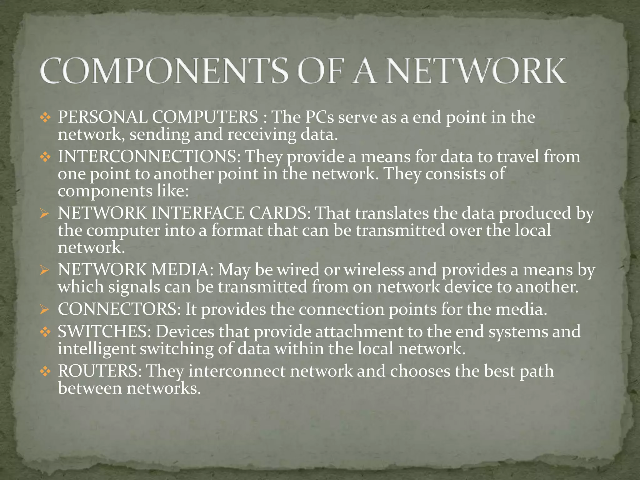  PERSONAL COMPUTERS : The PCs serve as a end point in the
    network, sending and receiving data.
   INTERCONNECTIONS: They provide a means for data to travel from
    one point to another point in the network. They consists of
    components like:
   NETWORK INTERFACE CARDS: That translates the data produced by
    the computer into a format that can be transmitted over the local
    network.
   NETWORK MEDIA: May be wired or wireless and provides a means by
    which signals can be transmitted from on network device to another.
   CONNECTORS: It provides the connection points for the media.
   SWITCHES: Devices that provide attachment to the end systems and
    intelligent switching of data within the local network.
   ROUTERS: They interconnect network and chooses the best path
    between networks.
 