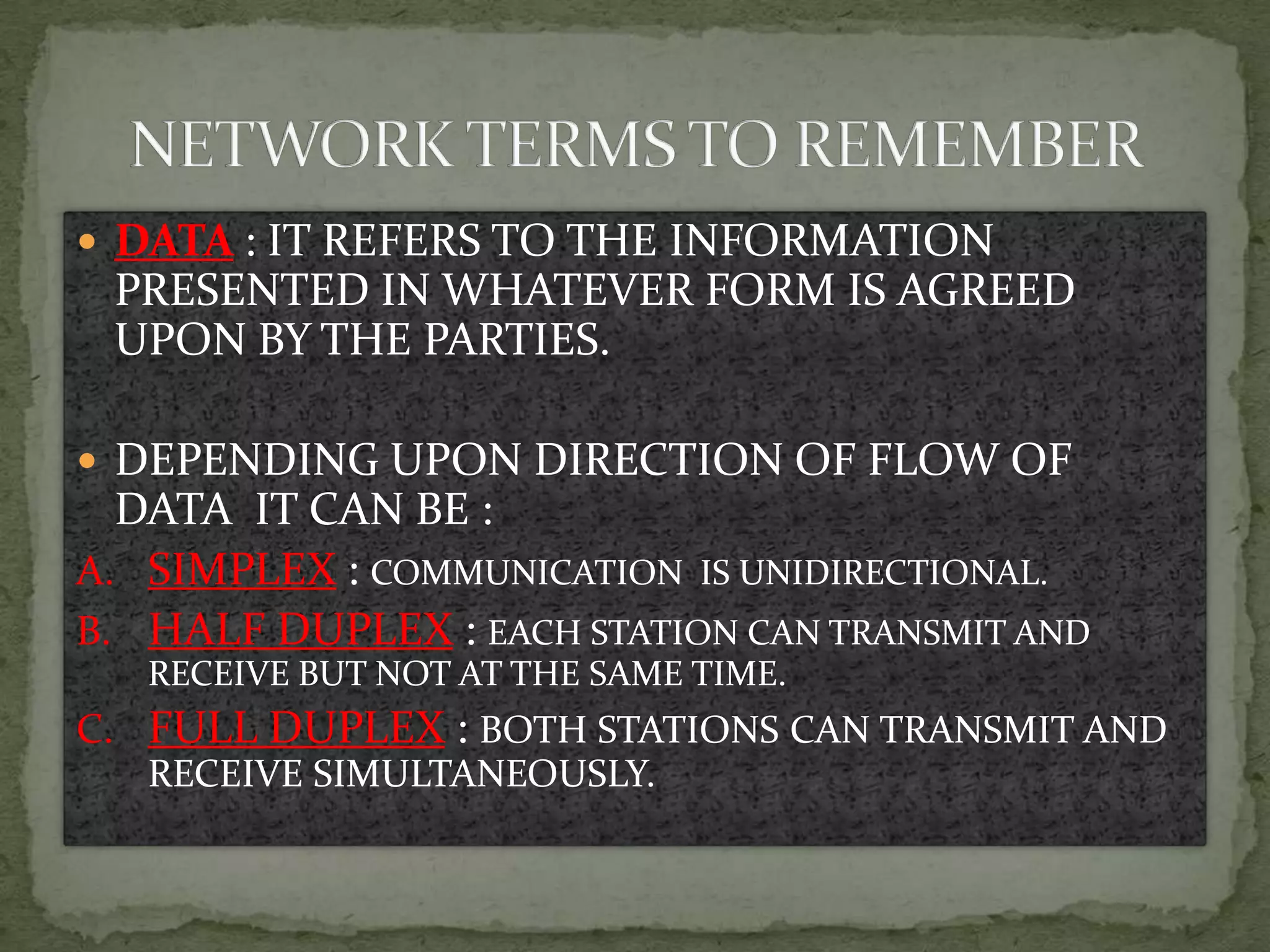  DATA : IT REFERS TO THE INFORMATION
 PRESENTED IN WHATEVER FORM IS AGREED
 UPON BY THE PARTIES.

 DEPENDING UPON DIRECTION OF FLOW OF
  DATA IT CAN BE :
A. SIMPLEX : COMMUNICATION IS UNIDIRECTIONAL.
B. HALF DUPLEX : EACH STATION CAN TRANSMIT AND
   RECEIVE BUT NOT AT THE SAME TIME.
C. FULL DUPLEX : BOTH STATIONS CAN TRANSMIT AND
   RECEIVE SIMULTANEOUSLY.
 
