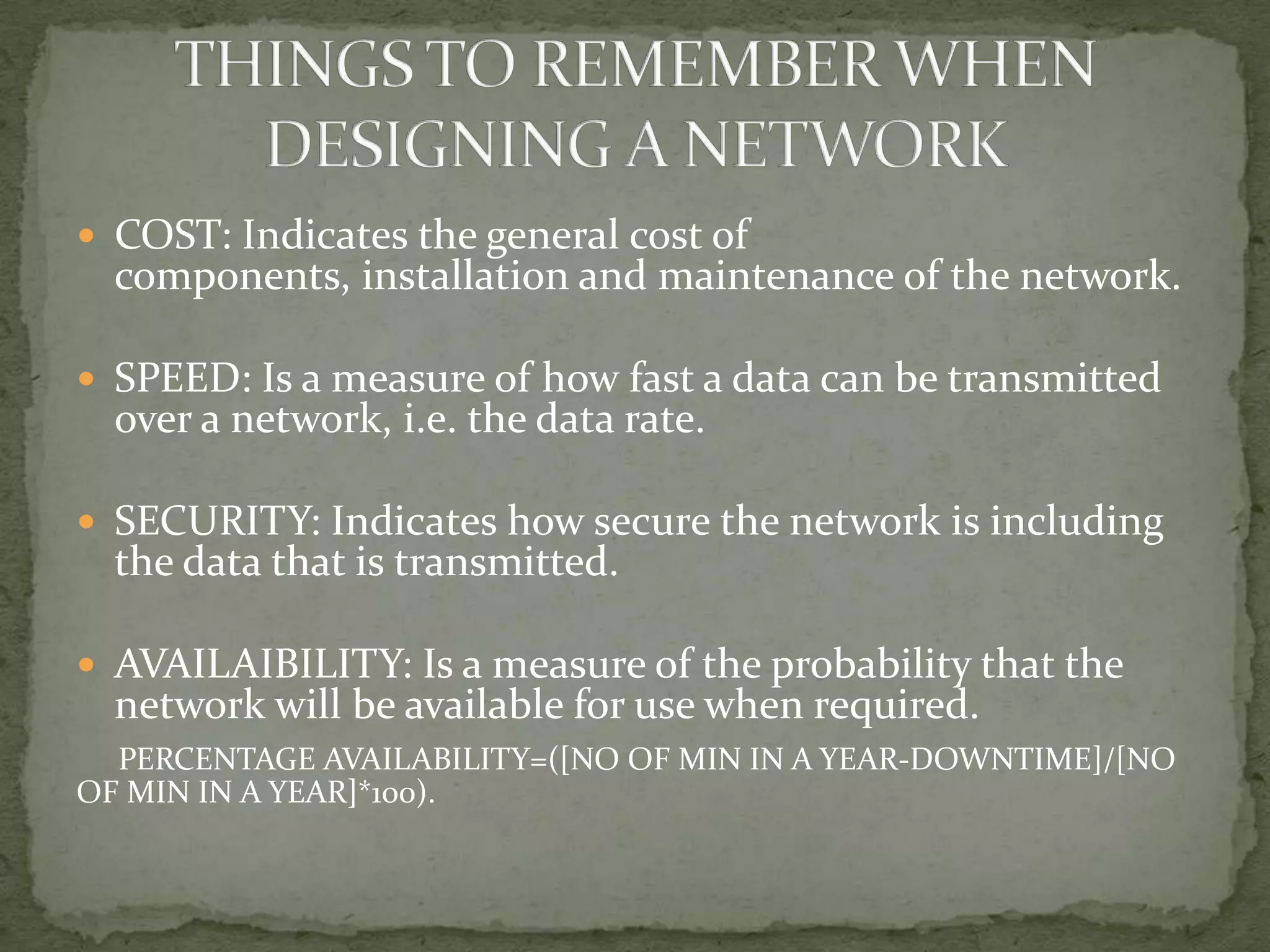  COST: Indicates the general cost of
  components, installation and maintenance of the network.

 SPEED: Is a measure of how fast a data can be transmitted
  over a network, i.e. the data rate.

 SECURITY: Indicates how secure the network is including
  the data that is transmitted.

 AVAILAIBILITY: Is a measure of the probability that the
  network will be available for use when required.
  PERCENTAGE AVAILABILITY=([NO OF MIN IN A YEAR-DOWNTIME]/[NO
OF MIN IN A YEAR]*100).
 