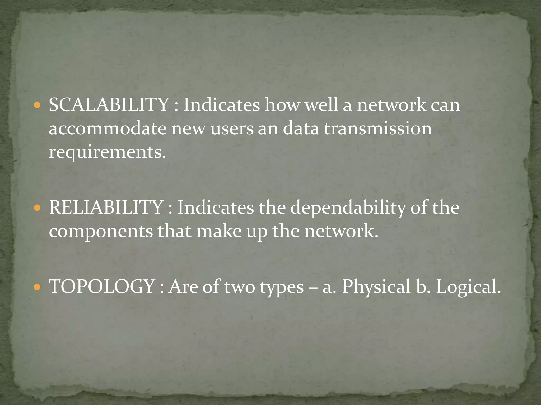  SCALABILITY : Indicates how well a network can
 accommodate new users an data transmission
 requirements.

 RELIABILITY : Indicates the dependability of the
 components that make up the network.

 TOPOLOGY : Are of two types – a. Physical b. Logical.
 