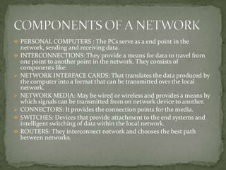  PERSONAL COMPUTERS : The PCs serve as a end point in the
    network, sending and receiving data.
   INTERCONNECTIONS: They provide a means for data to travel from
    one point to another point in the network. They consists of
    components like:
   NETWORK INTERFACE CARDS: That translates the data produced by
    the computer into a format that can be transmitted over the local
    network.
   NETWORK MEDIA: May be wired or wireless and provides a means by
    which signals can be transmitted from on network device to another.
   CONNECTORS: It provides the connection points for the media.
   SWITCHES: Devices that provide attachment to the end systems and
    intelligent switching of data within the local network.
   ROUTERS: They interconnect network and chooses the best path
    between networks.
 