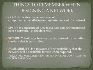 COST: Indicates the general cost of
  components, installation and maintenance of the network.

 SPEED: Is a measure of how fast a data can be transmitted
  over a network, i.e. the data rate.

 SECURITY: Indicates how secure the network is including
  the data that is transmitted.

 AVAILAIBILITY: Is a measure of the probability that the
  network will be available for use when required.
  PERCENTAGE AVAILABILITY=([NO OF MIN IN A YEAR-DOWNTIME]/[NO
OF MIN IN A YEAR]*100).
 