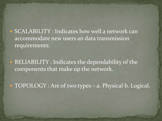  SCALABILITY : Indicates how well a network can
 accommodate new users an data transmission
 requirements.

 RELIABILITY : Indicates the dependability of the
 components that make up the network.

 TOPOLOGY : Are of two types – a. Physical b. Logical.
 