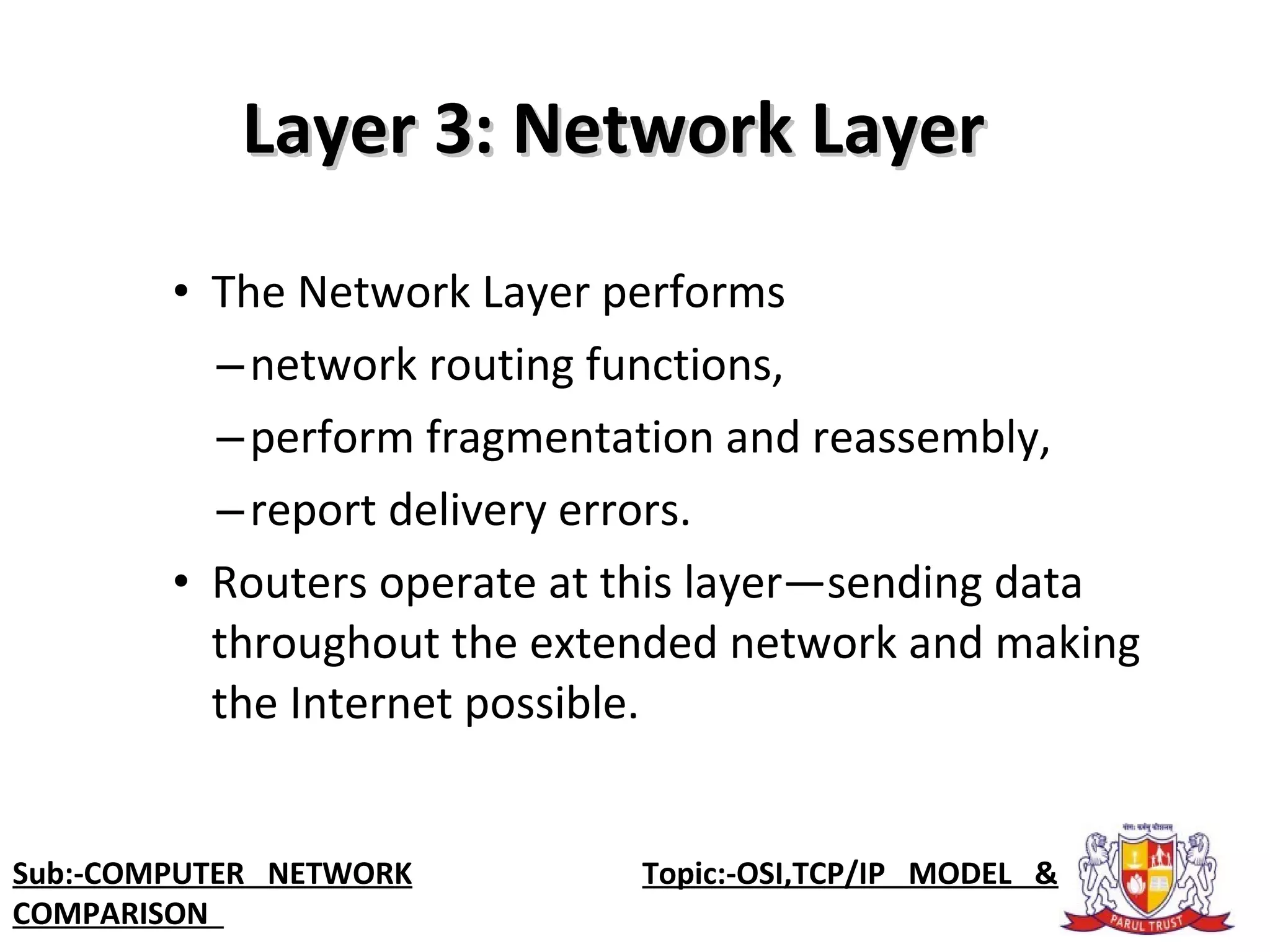 • The Network Layer performs
–network routing functions,
–perform fragmentation and reassembly,
–report delivery errors.
• Routers operate at this layer—sending data
throughout the extended network and making
the Internet possible.
Layer 3: Network LayerLayer 3: Network Layer
Sub:-COMPUTER NETWORK Topic:-OSI,TCP/IP MODEL &
COMPARISON
 