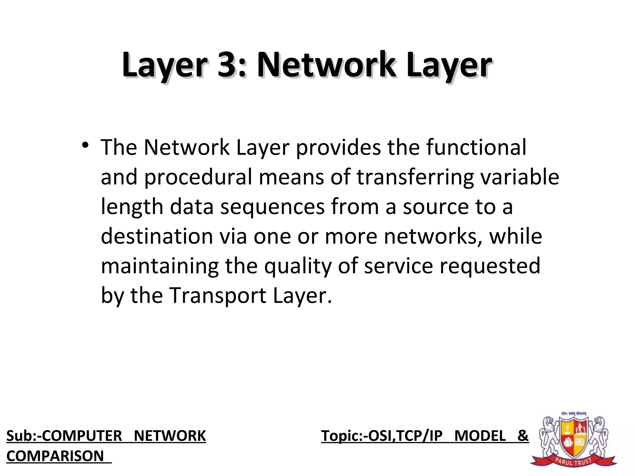 • The Network Layer provides the functional
and procedural means of transferring variable
length data sequences from a source to a
destination via one or more networks, while
maintaining the quality of service requested
by the Transport Layer.
Layer 3: Network LayerLayer 3: Network Layer
Sub:-COMPUTER NETWORK Topic:-OSI,TCP/IP MODEL &
COMPARISON
 