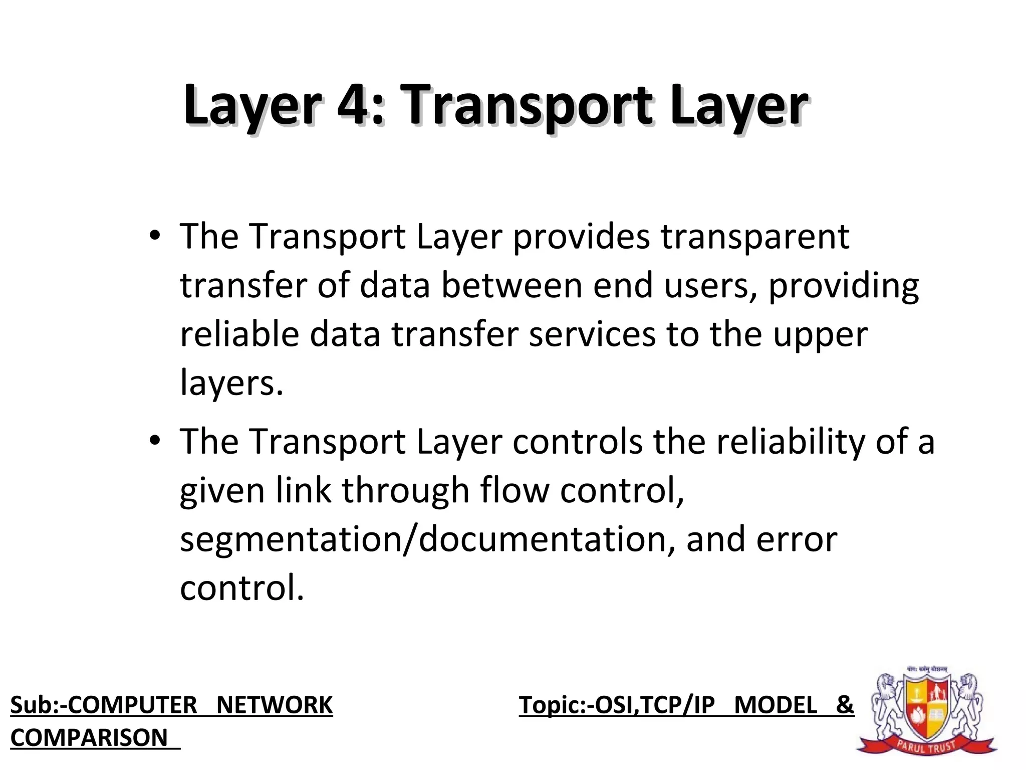 • The Transport Layer provides transparent
transfer of data between end users, providing
reliable data transfer services to the upper
layers.
• The Transport Layer controls the reliability of a
given link through flow control,
segmentation/documentation, and error
control.
Layer 4: Transport LayerLayer 4: Transport Layer
Sub:-COMPUTER NETWORK Topic:-OSI,TCP/IP MODEL &
COMPARISON
 