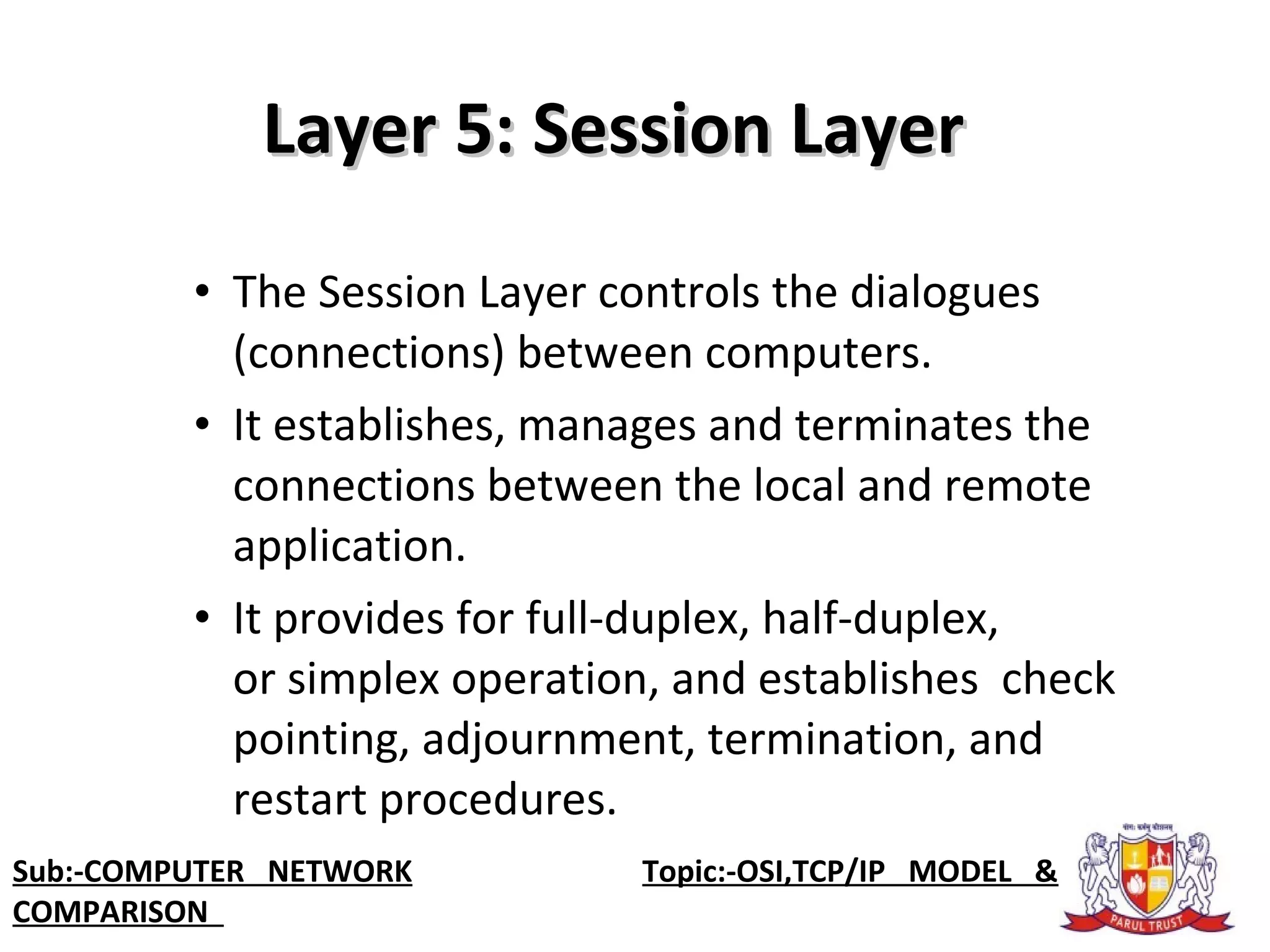 • The Session Layer controls the dialogues
(connections) between computers.
• It establishes, manages and terminates the
connections between the local and remote
application.
• It provides for full-duplex, half-duplex,
or simplex operation, and establishes check
pointing, adjournment, termination, and
restart procedures.
Layer 5: Session LayerLayer 5: Session Layer
Sub:-COMPUTER NETWORK Topic:-OSI,TCP/IP MODEL &
COMPARISON
 