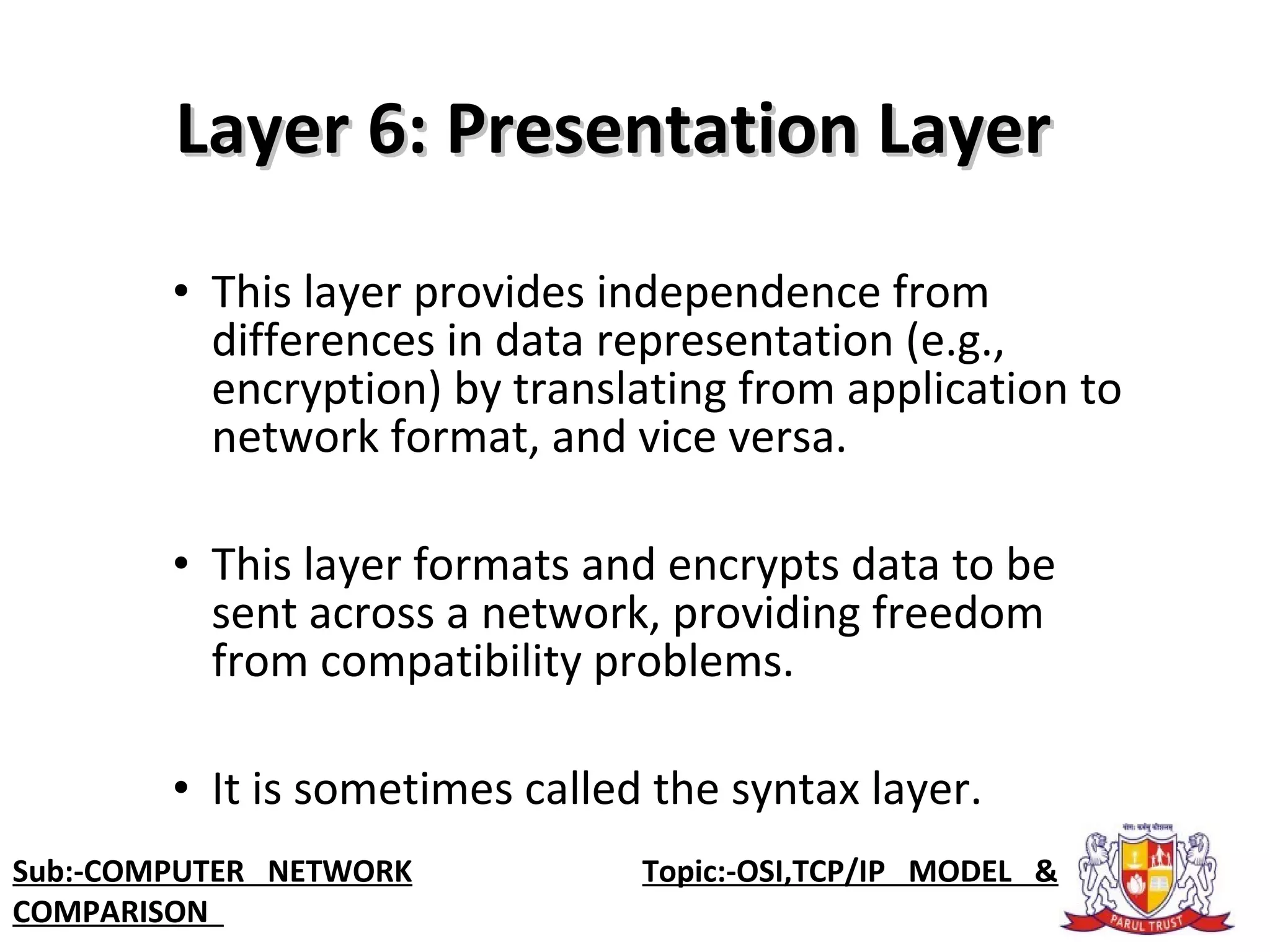 • This layer provides independence from
differences in data representation (e.g.,
encryption) by translating from application to
network format, and vice versa.
• This layer formats and encrypts data to be
sent across a network, providing freedom
from compatibility problems.
• It is sometimes called the syntax layer.
Layer 6: Presentation LayerLayer 6: Presentation Layer
Sub:-COMPUTER NETWORK Topic:-OSI,TCP/IP MODEL &
COMPARISON
 