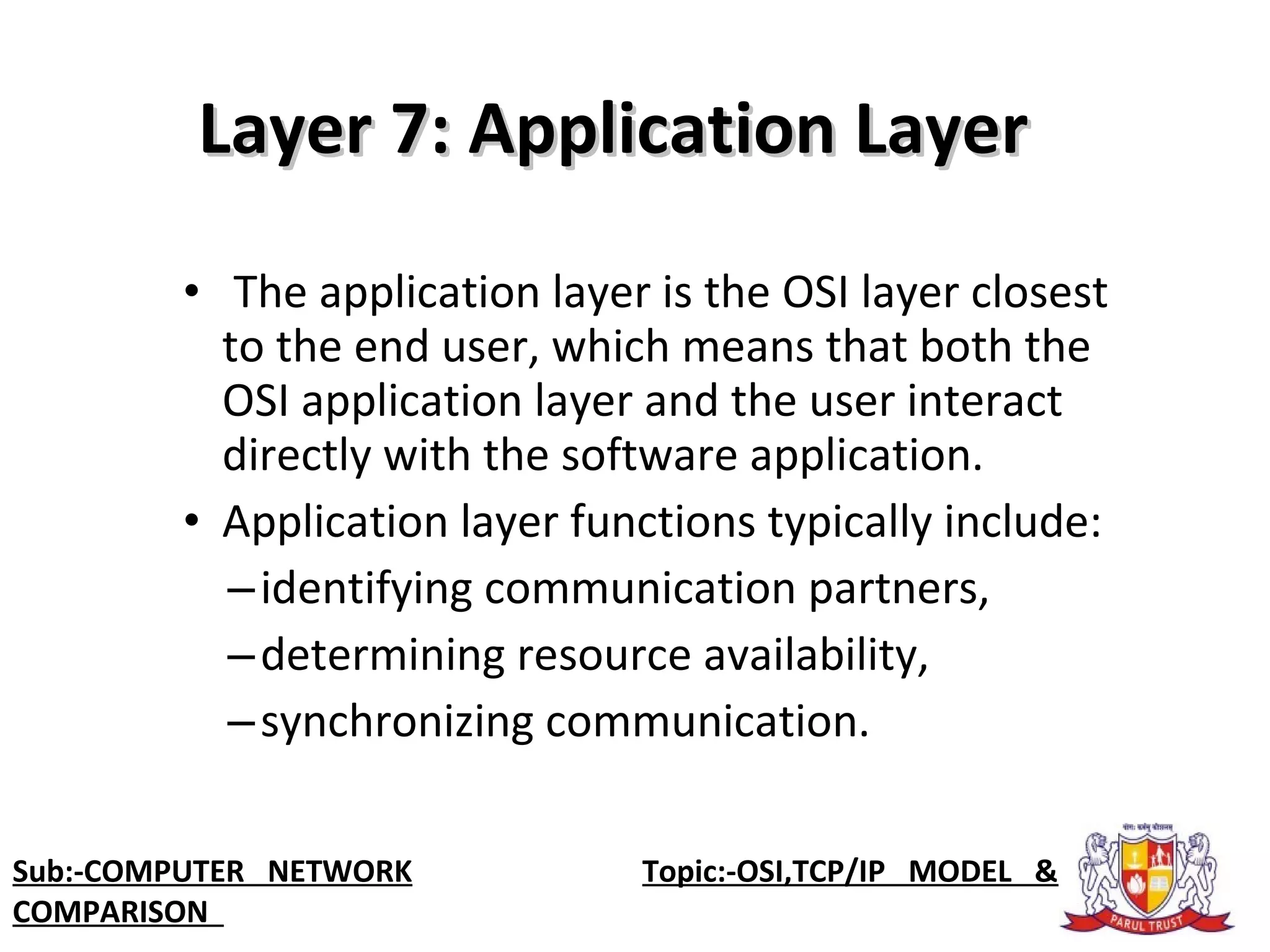 • The application layer is the OSI layer closest
to the end user, which means that both the
OSI application layer and the user interact
directly with the software application.
• Application layer functions typically include:
–identifying communication partners,
–determining resource availability,
–synchronizing communication.
Layer 7: Application LayerLayer 7: Application Layer
Sub:-COMPUTER NETWORK Topic:-OSI,TCP/IP MODEL &
COMPARISON
 