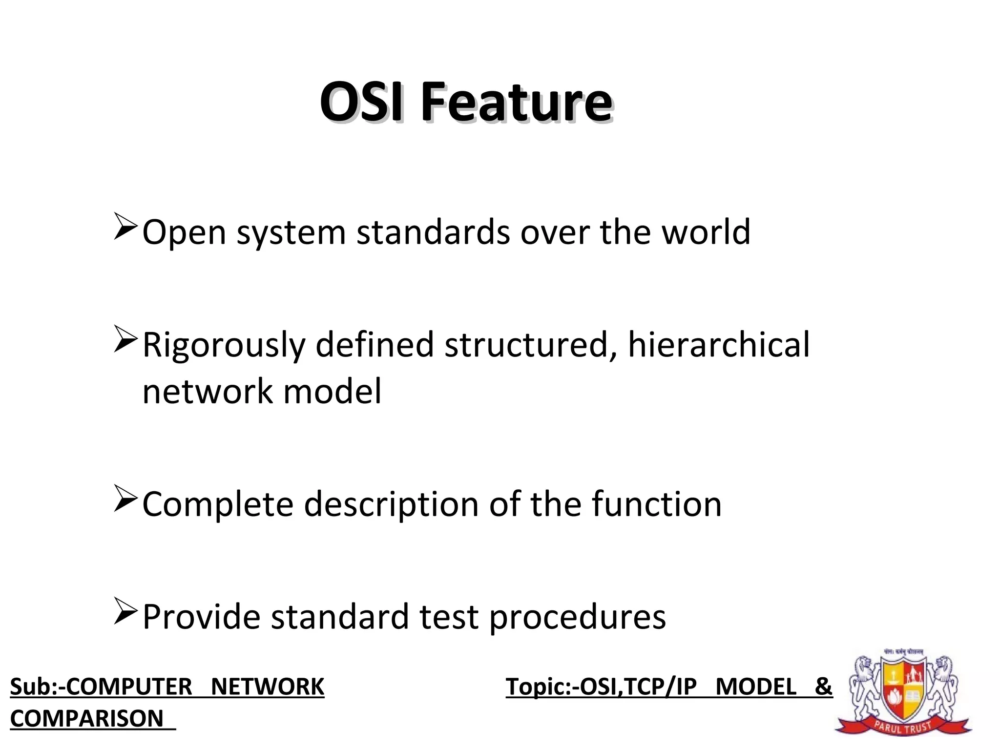 OSI FeatureOSI Feature
Open system standards over the world
Rigorously defined structured, hierarchical
network model
Complete description of the function
Provide standard test procedures
Sub:-COMPUTER NETWORK Topic:-OSI,TCP/IP MODEL &
COMPARISON
 