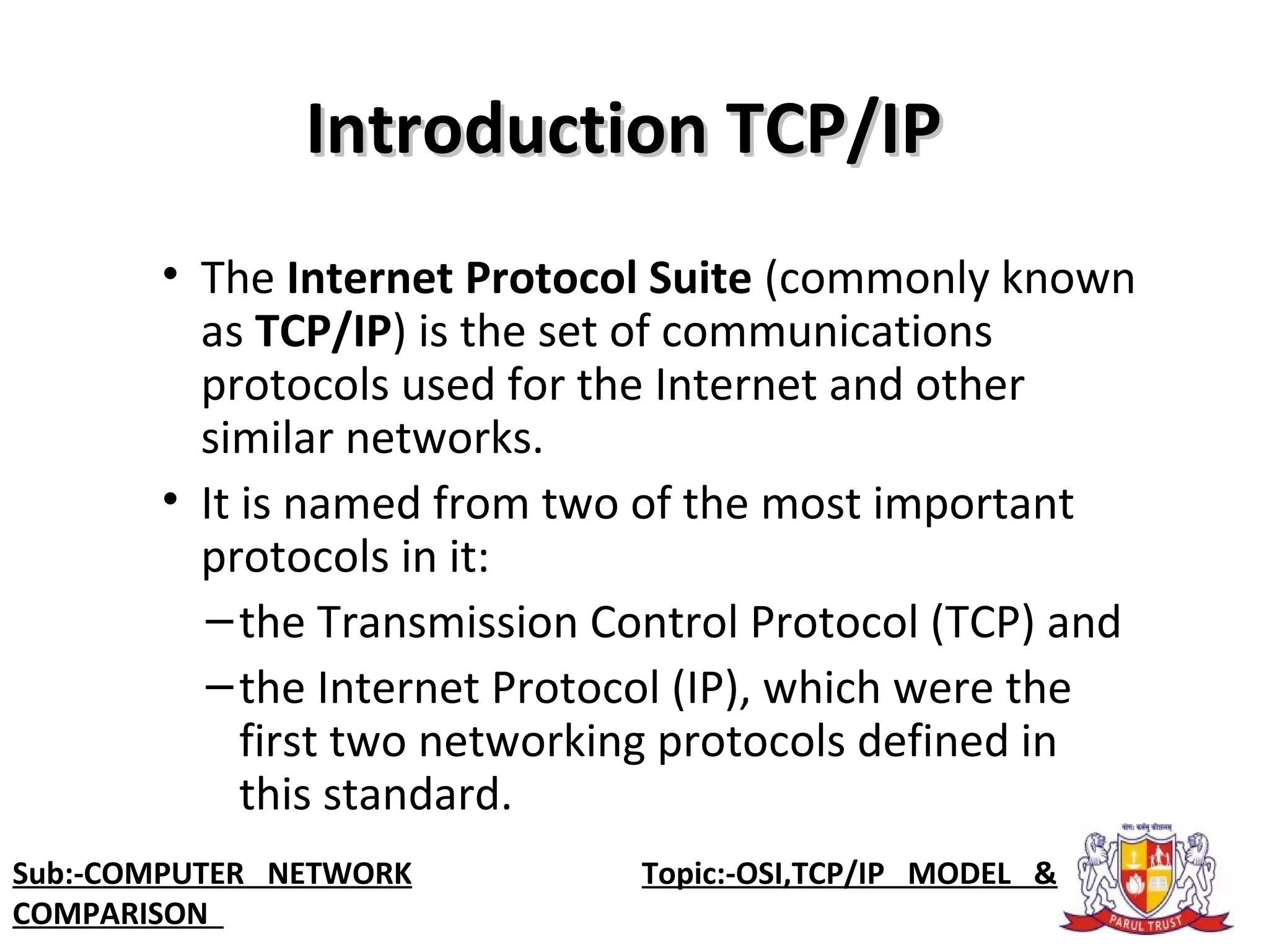 Introduction TCP/IPIntroduction TCP/IP
• The Internet Protocol Suite (commonly known 
as TCP/IP) is the set of communications 
protocols used for the Internet and other 
similar networks. 
• It is named from two of the most important 
protocols in it: 
–the Transmission Control Protocol (TCP) and
–the Internet Protocol (IP), which were the 
first two networking protocols defined in 
this standard.
Sub:-COMPUTER NETWORK                    Topic:-OSI,TCP/IP MODEL &
COMPARISON
 
