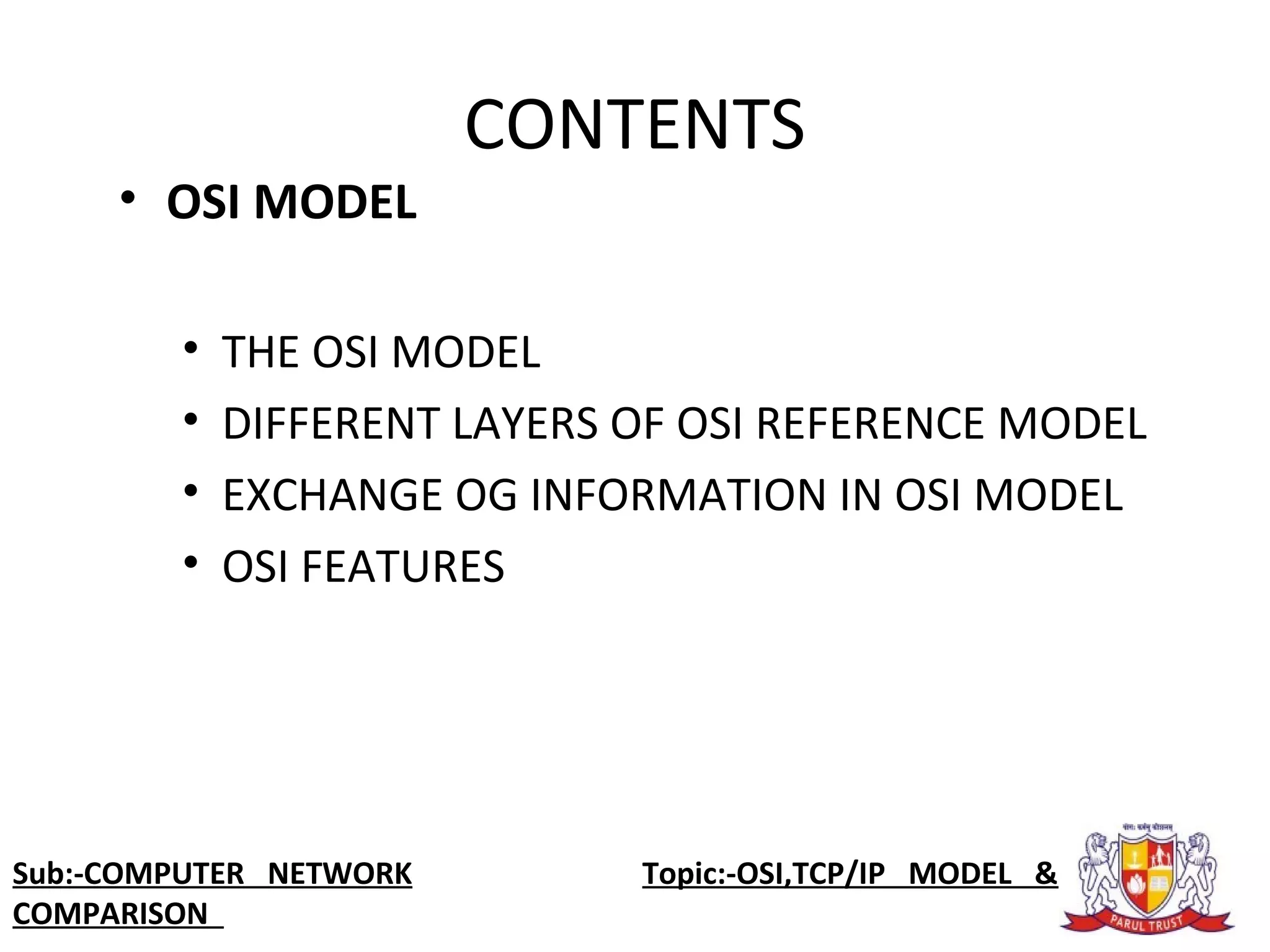 • OSI MODEL
• THE OSI MODEL
• DIFFERENT LAYERS OF OSI REFERENCE MODEL
• EXCHANGE OG INFORMATION IN OSI MODEL
• OSI FEATURES
Sub:-COMPUTER NETWORK Topic:-OSI,TCP/IP MODEL &
COMPARISON
CONTENTS
 