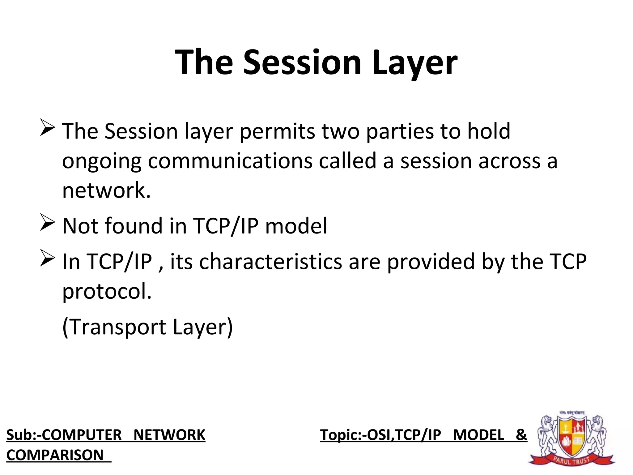 The Session Layer
 The Session layer permits two parties to hold 
ongoing communications called a session across a 
network.
 Not found in TCP/IP model
 In TCP/IP , its characteristics are provided by the TCP 
protocol. 
(Transport Layer)
Sub:-COMPUTER NETWORK                    Topic:-OSI,TCP/IP MODEL &
COMPARISON
 