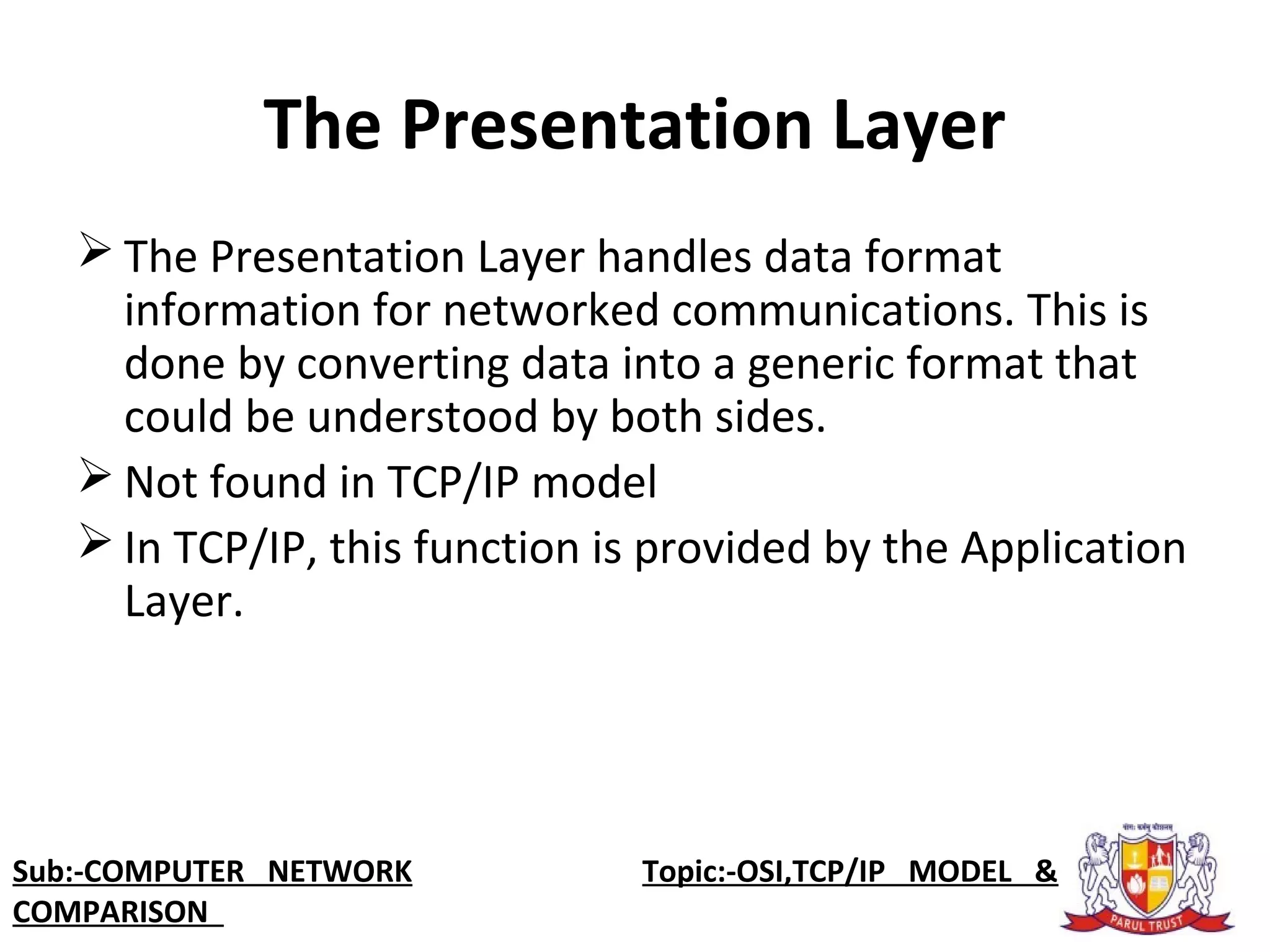 The Presentation Layer
 The Presentation Layer handles data format 
information for networked communications. This is 
done by converting data into a generic format that 
could be understood by both sides.
 Not found in TCP/IP model
 In TCP/IP, this function is provided by the Application 
Layer. 
Sub:-COMPUTER NETWORK                    Topic:-OSI,TCP/IP MODEL &
COMPARISON
 