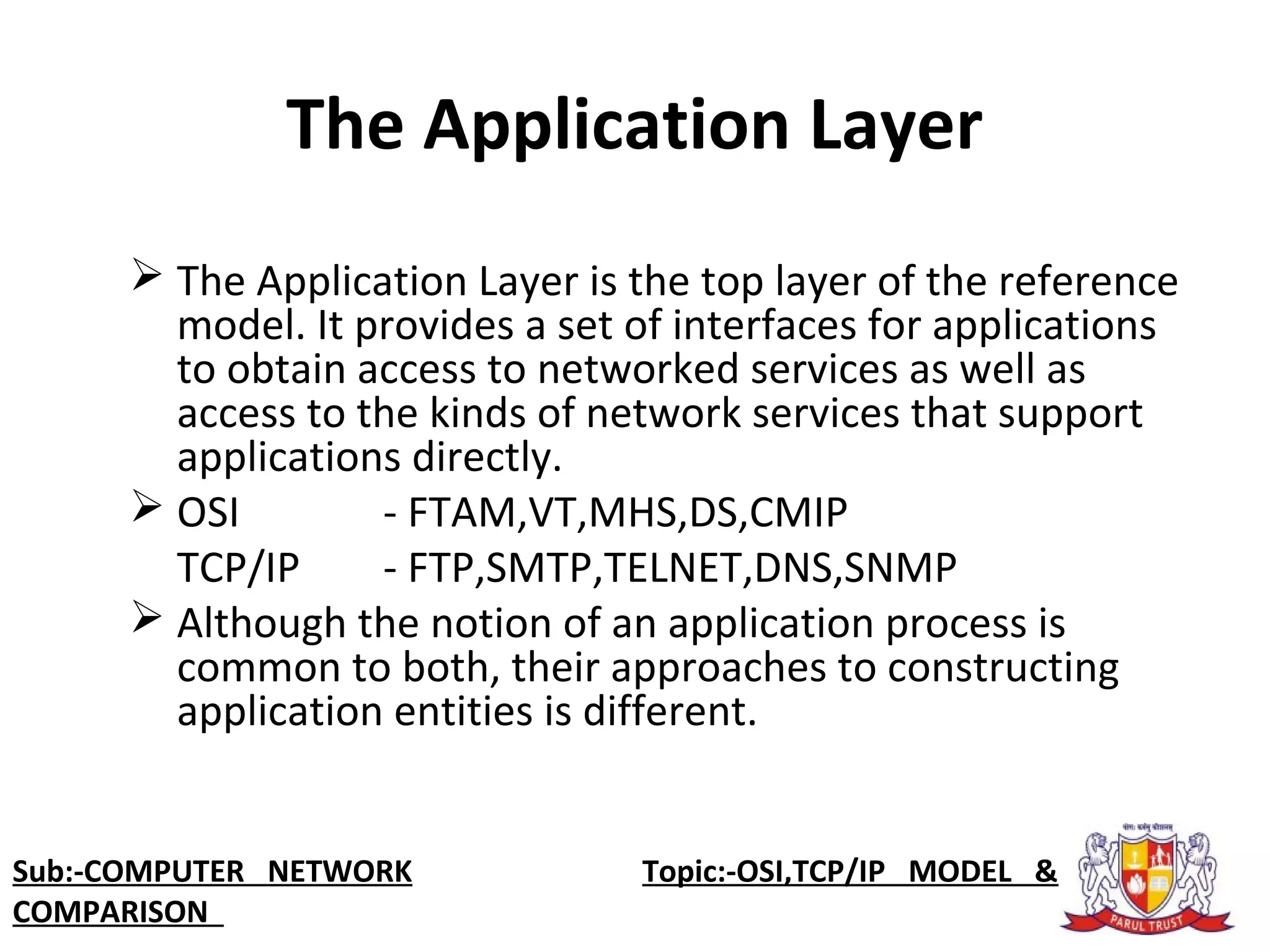 The Application Layer
 The Application Layer is the top layer of the reference 
model. It provides a set of interfaces for applications 
to obtain access to networked services as well as 
access to the kinds of network services that support 
applications directly.
 OSI - FTAM,VT,MHS,DS,CMIP
TCP/IP - FTP,SMTP,TELNET,DNS,SNMP
 Although the notion of an application process is 
common to both, their approaches to constructing 
application entities is different.
Sub:-COMPUTER NETWORK                    Topic:-OSI,TCP/IP MODEL &
COMPARISON
 