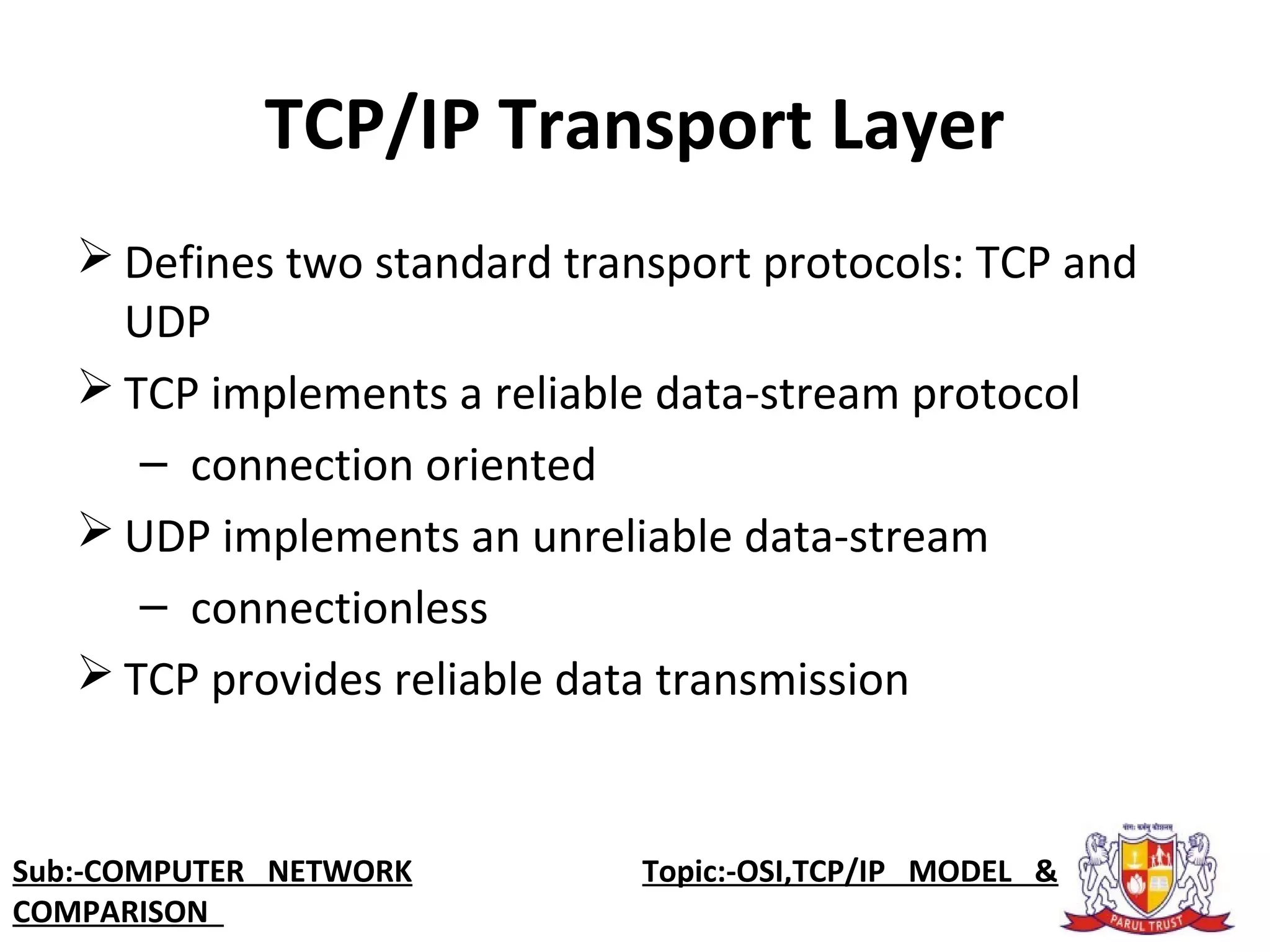 TCP/IP Transport Layer
 Defines two standard transport protocols: TCP and 
UDP
 TCP implements a reliable data-stream protocol
–  connection oriented
 UDP implements an unreliable data-stream 
–  connectionless
 TCP provides reliable data transmission
Sub:-COMPUTER NETWORK                    Topic:-OSI,TCP/IP MODEL &
COMPARISON
 