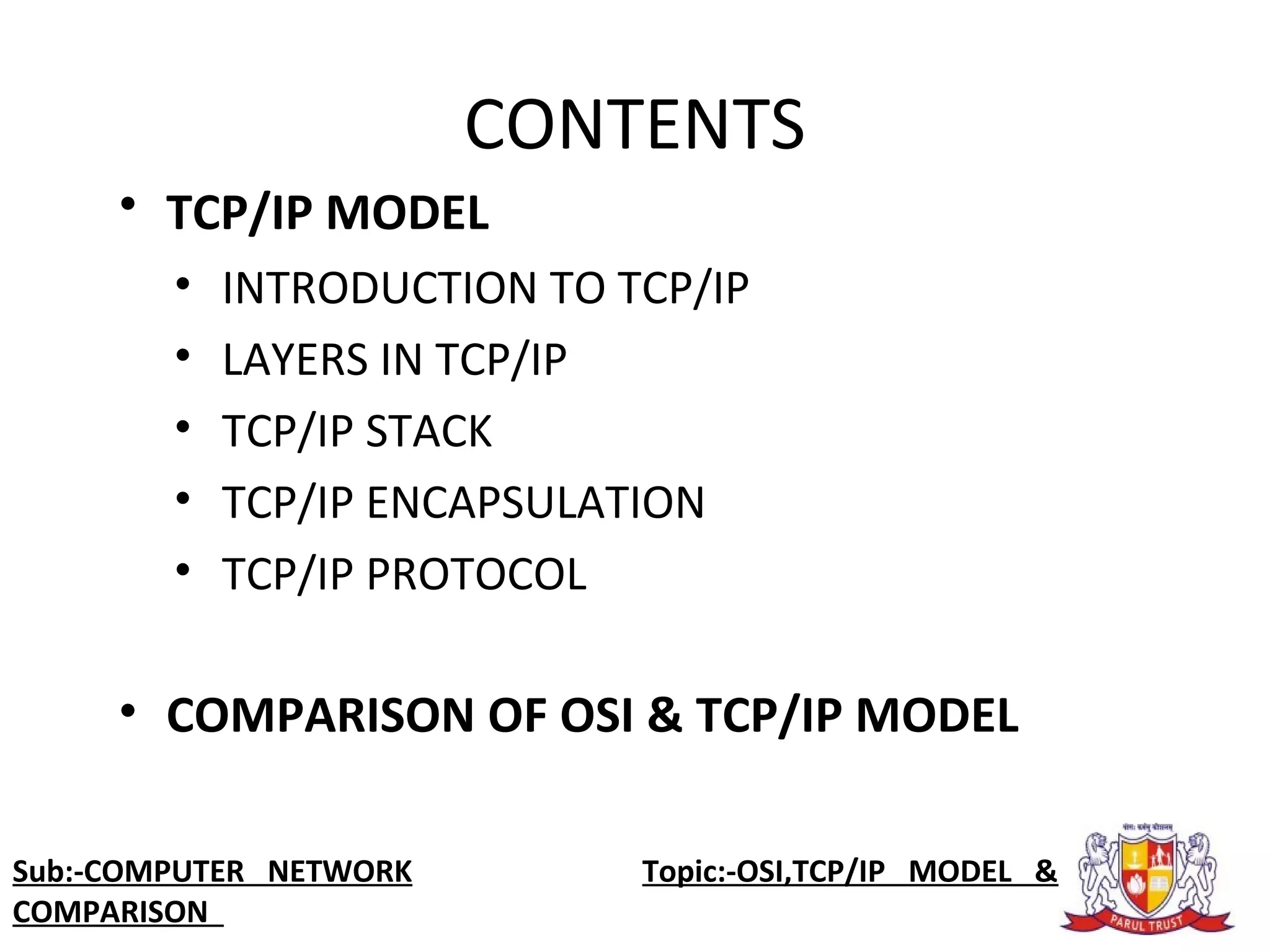 • TCP/IP MODEL
• INTRODUCTION TO TCP/IP
• LAYERS IN TCP/IP
• TCP/IP STACK
• TCP/IP ENCAPSULATION
• TCP/IP PROTOCOL
• COMPARISON OF OSI & TCP/IP MODEL
CONTENTS
Sub:-COMPUTER NETWORK Topic:-OSI,TCP/IP MODEL &
COMPARISON
 