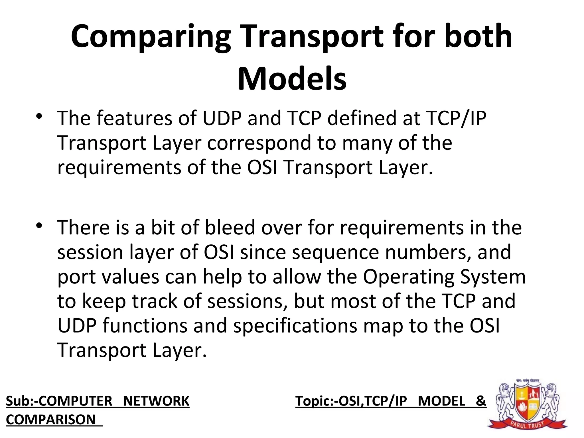 Comparing Transport for both
Models
• The features of UDP and TCP defined at TCP/IP
Transport Layer correspond to many of the
requirements of the OSI Transport Layer.
• There is a bit of bleed over for requirements in the
session layer of OSI since sequence numbers, and
port values can help to allow the Operating System
to keep track of sessions, but most of the TCP and
UDP functions and specifications map to the OSI
Transport Layer.
Sub:-COMPUTER NETWORK Topic:-OSI,TCP/IP MODEL &
COMPARISON
 