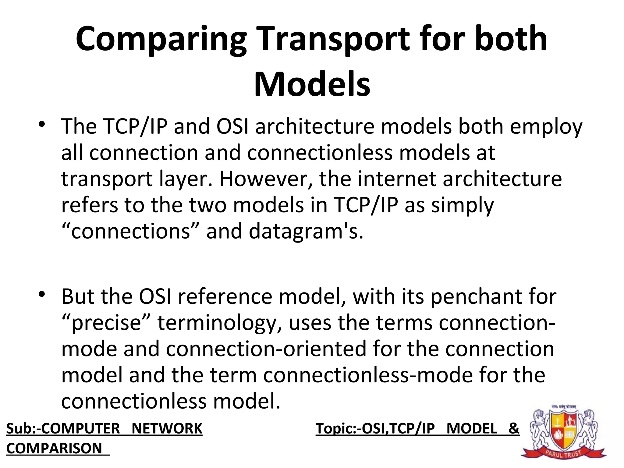 Comparing Transport for both
Models
• The TCP/IP and OSI architecture models both employ
all connection and connectionless models at
transport layer. However, the internet architecture
refers to the two models in TCP/IP as simply
“connections” and datagram's.
• But the OSI reference model, with its penchant for
“precise” terminology, uses the terms connection-
mode and connection-oriented for the connection
model and the term connectionless-mode for the
connectionless model.
Sub:-COMPUTER NETWORK Topic:-OSI,TCP/IP MODEL &
COMPARISON
 