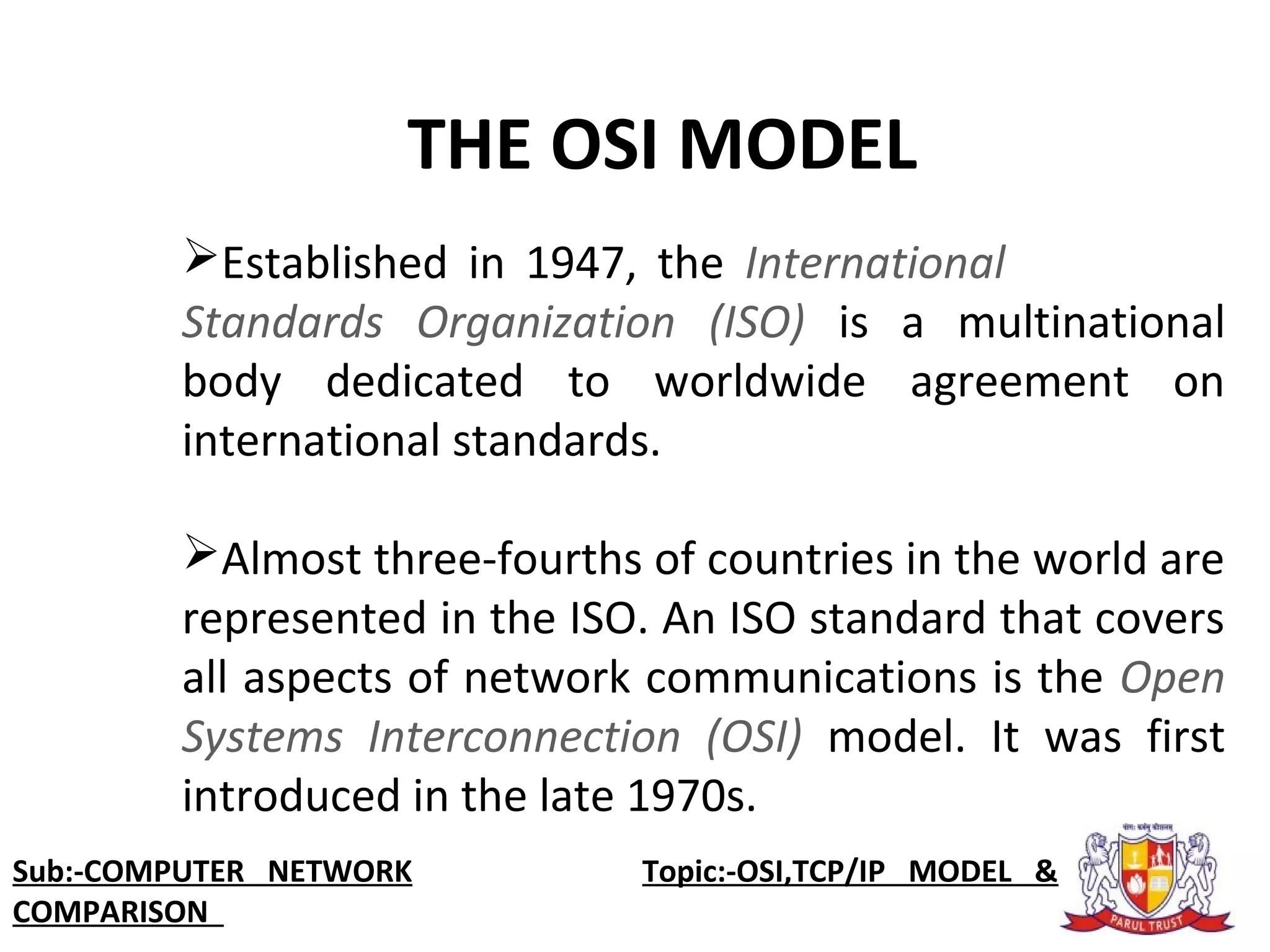 Established in 1947, the International
Standards Organization (ISO) is a multinational
body dedicated to worldwide agreement on
international standards.
Almost three-fourths of countries in the world are
represented in the ISO. An ISO standard that covers
all aspects of network communications is the Open
Systems Interconnection (OSI) model. It was first
introduced in the late 1970s.
THE OSI MODEL
Sub:-COMPUTER NETWORK Topic:-OSI,TCP/IP MODEL &
COMPARISON
 