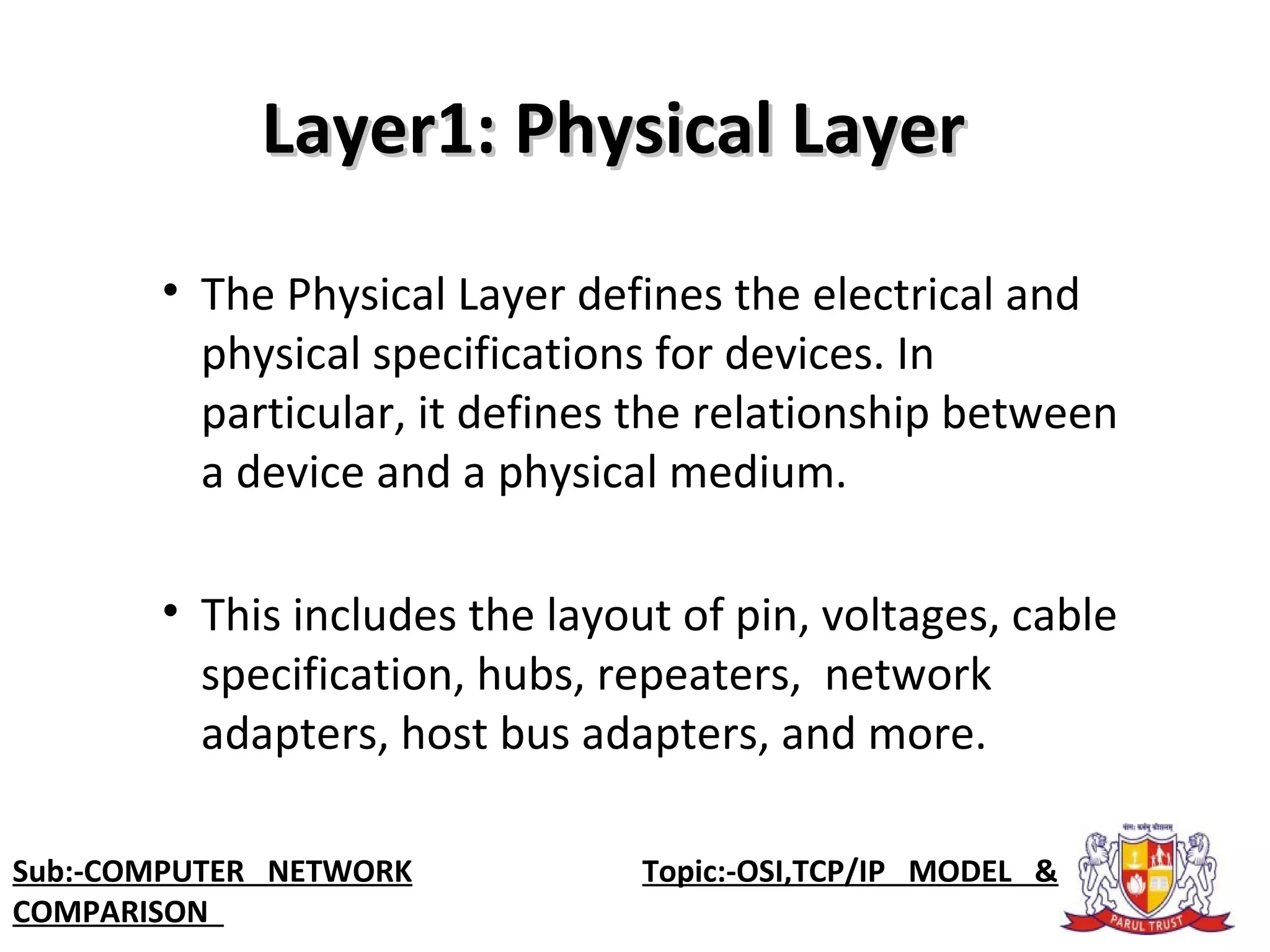 Layer1: Physical LayerLayer1: Physical Layer
• The Physical Layer defines the electrical and
physical specifications for devices. In
particular, it defines the relationship between
a device and a physical medium.
• This includes the layout of pin, voltages, cable
specification, hubs, repeaters, network
adapters, host bus adapters, and more.
Sub:-COMPUTER NETWORK Topic:-OSI,TCP/IP MODEL &
COMPARISON
 