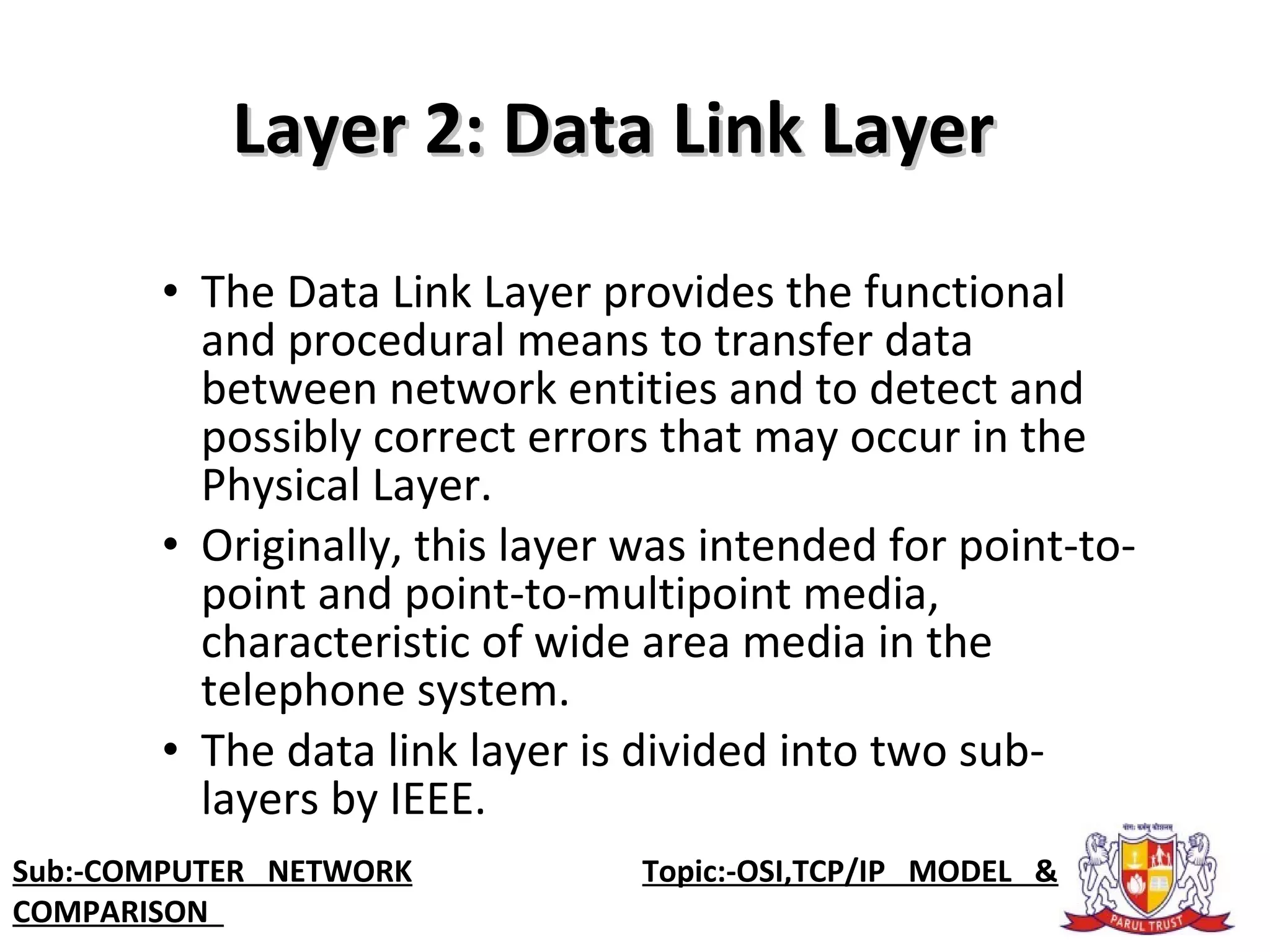 • The Data Link Layer provides the functional
and procedural means to transfer data
between network entities and to detect and
possibly correct errors that may occur in the
Physical Layer.
• Originally, this layer was intended for point-to-
point and point-to-multipoint media,
characteristic of wide area media in the
telephone system.
• The data link layer is divided into two sub-
layers by IEEE.
Layer 2: Data Link LayerLayer 2: Data Link Layer
Sub:-COMPUTER NETWORK Topic:-OSI,TCP/IP MODEL &
COMPARISON
 
