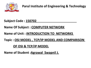 Parul Institute of Engineering & Technology
Subject Code : 150702
Name Of Subject : COMPUTER NETWORK
Name of Unit : INTRODUCTION TO NETWORKS
Topic : OSI MODEL , TCP/IP MODEL AND COMPARISON
OF OSI & TCP/IP MODEL
Name of Student :Agrawal Swapnil J.
 