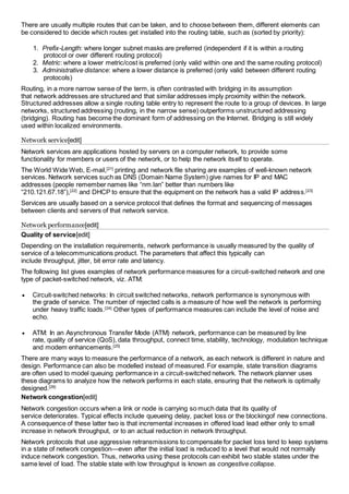 There are usually multiple routes that can be taken, and to choose between them, different elements can 
be considered to decide which routes get installed into the routing table, such as (sorted by priority): 
1. Prefix-Length: where longer subnet masks are preferred (independent if it is within a routing 
protocol or over different routing protocol) 
2. Metric: where a lower metric/cost is preferred (only valid within one and the same routing protocol) 
3. Administrative distance: where a lower distance is preferred (only valid between different routing 
protocols) 
Routing, in a more narrow sense of the term, is often contrasted with bridging in its assumption 
that network addresses are structured and that similar addresses imply proximity within the network. 
Structured addresses allow a single routing table entry to represent the route to a group of devices. In large 
networks, structured addressing (routing, in the narrow sense) outperforms unstructured addressing 
(bridging). Routing has become the dominant form of addressing on the Internet. Bridging is still widely 
used within localized environments. 
Network service[edit] 
Network services are applications hosted by servers on a computer network, to provide some 
functionality for members or users of the network, or to help the network itself to operate. 
The World Wide Web, E-mail,[21] printing and network file sharing are examples of well-known network 
services. Network services such as DNS (Domain Name System) give names for IP and MAC 
addresses (people remember names like “nm.lan” better than numbers like 
“210.121.67.18”),[22] and DHCP to ensure that the equipment on the network has a valid IP address.[23] 
Services are usually based on a service protocol that defines the format and sequencing of messages 
between clients and servers of that network service. 
Network performance[edit] 
Quality of service[edit] 
Depending on the installation requirements, network performance is usually measured by the quality of 
service of a telecommunications product. The parameters that affect this typically can 
include throughput, jitter, bit error rate and latency. 
The following list gives examples of network performance measures for a circuit-switched network and one 
type of packet-switched network, viz. ATM: 
 Circuit-switched networks: In circuit switched networks, network performance is synonymous with 
the grade of service. The number of rejected calls is a measure of how well the network is performing 
under heavy traffic loads.[24] Other types of performance measures can include the level of noise and 
echo. 
 ATM: In an Asynchronous Transfer Mode (ATM) network, performance can be measured by line 
rate, quality of service (QoS), data throughput, connect time, stability, technology, modulation technique 
and modem enhancements.[25] 
There are many ways to measure the performance of a network, as each network is different in nature and 
design. Performance can also be modelled instead of measured. For example, state transition diagrams 
are often used to model queuing performance in a circuit-switched network. The network planner uses 
these diagrams to analyze how the network performs in each state, ensuring that the network is optimally 
designed.[26] 
Network congestion[edit] 
Network congestion occurs when a link or node is carrying so much data that its quality of 
service deteriorates. Typical effects include queueing delay, packet loss or the blockingof new connections. 
A consequence of these latter two is that incremental increases in offered load lead either only to small 
increase in network throughput, or to an actual reduction in network throughput. 
Network protocols that use aggressive retransmissions to compensate for packet loss tend to keep systems 
in a state of network congestion—even after the initial load is reduced to a level that would not normally 
induce network congestion. Thus, networks using these protocols can exhibit two stable states under the 
same level of load. The stable state with low throughput is known as congestive collapse. 
 