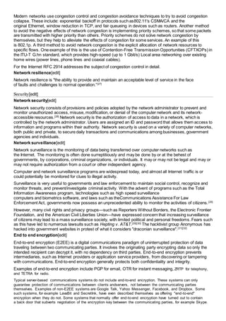 Modern networks use congestion control and congestion avoidance techniques to try to avoid congestion 
collapse. These include: exponential backoff in protocols such as802.11's CSMA/CA and the 
original Ethernet, window reduction in TCP, and fair queueing in devices such as routers. Another method 
to avoid the negative effects of network congestion is implementing priority schemes, so that some packets 
are transmitted with higher priority than others. Priority schemes do not solve network congestion by 
themselves, but they help to alleviate the effects of congestion for some services. An example of this 
is 802.1p. A third method to avoid network congestion is the explicit allocation of network resources to 
specific flows. One example of this is the use of Contention-Free Transmission Opportunities (CFTXOPs) in 
the ITU-T G.hn standard, which provides high-speed (up to 1 Gbit/s) Local area networking over existing 
home wires (power lines, phone lines and coaxial cables). 
For the Internet RFC 2914 addresses the subject of congestion control in detail. 
Network resilience[edit] 
Network resilience is "the ability to provide and maintain an acceptable level of service in the face 
of faults and challenges to normal operation.”[27] 
Security[edit] 
Network security[edit] 
Network security consists of provisions and policies adopted by the network administrator to prevent and 
monitor unauthorized access, misuse, modification, or denial of the computer network and its network-accessible 
resources.[28] Network security is the authorization of access to data in a network, which is 
controlled by the network administrator. Users are assigned an ID and password that allows them access to 
information and programs within their authority. Network security is used on a variety of computer networks, 
both public and private, to secure daily transactions and communications among businesses, government 
agencies and individuals. 
Network surveillance[edit] 
Network surveillance is the monitoring of data being transferred over computer networks such as 
the Internet. The monitoring is often done surreptitiously and may be done by or at the behest of 
governments, by corporations, criminal organizations, or individuals. It may or may not be legal and may or 
may not require authorization from a court or other independent agency. 
Computer and network surveillance programs are widespread today, and almost all Internet traffic is or 
could potentially be monitored for clues to illegal activity. 
Surveillance is very useful to governments and law enforcement to maintain social control, recognize and 
monitor threats, and prevent/investigate criminal activity. With the advent of programs such as the Total 
Information Awareness program, technologies such as high speed surveillance 
computers and biometrics software, and laws such as theCommunications Assistance For Law 
Enforcement Act, governments now possess an unprecedented ability to monitor the activities of citizens.[29] 
However, many civil rights and privacy groups—such as Reporters Without Borders, the Electronic Frontier 
Foundation, and the American Civil Liberties Union—have expressed concern that increasing surveillance 
of citizens may lead to a mass surveillance society, with limited political and personal freedoms. Fears such 
as this have led to numerous lawsuits such as Hepting v. AT&T.[29][30] The hacktivist group Anonymous has 
hacked into government websites in protest of what it considers "draconian surveillance".[31][32] 
End to end encryption[edit] 
End-to-end encryption (E2EE) is a digital communications paradigm of uninterrupted protection of data 
traveling between two communicating parties. It involves the originating party encrypting data so only the 
intended recipient can decrypt it, with no dependency on third parties. End-to-end encryption prevents 
intermediaries, such as Internet providers or application service providers, from discovering or tampering 
with communications. End-to-end encryption generally protects both confidentiality and integrity. 
Examples of end-to-end encryption include PGP for email, OTR for instant messaging, ZRTP for telephony, 
and TETRA for radio. 
Typical server-based communications systems do not include end-to-end encryption. These systems can only 
guarantee protection of communications between clients andservers, not between the communicating parties 
themselves. Examples of non-E2EE systems are Google Talk, Yahoo Messenger, Facebook, and Dropbox. Some 
such systems, for example LavaBit and SecretInk, have even described themselves as offering "end-to-end" 
encryption when they do not. Some systems that normally offer end-to-end encryption have turned out to contain 
a back door that subverts negotiation of the encryption key between the communicating parties, for example Skype. 
 