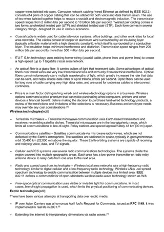 copper wires twisted into pairs. Computer network cabling (wired Ethernet as defined by IEEE 802.3) 
consists of 4 pairs of copper cabling that can be utilized for both voice and data transmission. The use 
of two wires twisted together helps to reduce crosstalk and electromagnetic induction. The transmission 
speed ranges from 2 million bits per second to 10 billion bits per second. Twisted pair cabling comes in 
two forms: unshielded twisted pair (UTP) and shielded twisted-pair (STP). Each form comes in several 
category ratings, designed for use in various scenarios. 
 Coaxial cable is widely used for cable television systems, office buildings, and other work-sites for local 
area networks. The cables consist of copper or aluminum wire surrounded by an insulating layer 
(typically a flexible material with a high dielectric constant), which itself is surrounded by a conductive 
layer. The insulation helps minimize interference and distortion. Transmission speed ranges from 200 
million bits per second to more than 500 million bits per second. 
 ITU-T G.hn technology uses existing home wiring (coaxial cable, phone lines and power lines) to create 
a high-speed (up to 1 Gigabit/s) local area network. 
 An optical fiber is a glass fiber. It carries pulses of light that represent data. Some advantages of optical 
fibers over metal wires are very low transmission loss and immunity from electrical interference. Optical 
fibers can simultaneously carry multiple wavelengths of light, which greatly increases the rate that data 
can be sent, and helps enable data rates of up to trillions of bits per second. Optic fibers can be used 
for long runs of cable carrying very high data rates, and are used for undersea cables to interconnect 
continents. 
 Price is a main factor distinguishing wired- and wireless-technology options in a business. Wireless 
options command a price premium that can make purchasing wired computers, printers and other 
devices a financial benefit. Before making the decision to purchase hard-wired technology products, a 
review of the restrictions and limitations of the selections is necessary. Business and employee needs 
may override any cost considerations.[5] 
Wireless technologies[edit] 
 Terrestrial microwave – Terrestrial microwave communication uses Earth-based transmitters and 
receivers resembling satellite dishes. Terrestrial microwaves are in the low-gigahertz range, which 
limits all communications to line-of-sight. Relay stations are spaced approximately 48 km (30 mi) apart. 
 Communications satellites – Satellites communicate via microwave radio waves, which are not 
deflected by the Earth's atmosphere. The satellites are stationed in space, typically in geosynchronous 
orbit 35,400 km (22,000 mi) above the equator. These Earth-orbiting systems are capable of receiving 
and relaying voice, data, and TV signals. 
 Cellular and PCS systems use several radio communications technologies. The systems divide the 
region covered into multiple geographic areas. Each area has a low-power transmitter or radio relay 
antenna device to relay calls from one area to the next area. 
 Radio and spread spectrum technologies – Wireless local area networks use a high-frequency radio 
technology similar to digital cellular and a low-frequency radio technology. Wireless LANs use spread 
spectrum technology to enable communication between multiple devices in a limited area. IEEE 
802.11 defines a common flavor of open-standards wireless radio-wave technology known as Wifi. 
 Free-space optical communication uses visible or invisible light for communications. In most 
cases, line-of-sight propagation is used, which limits the physical positioning of communicating devices. 
Exotic technologies[edit] 
There have been various attempts at transporting data over exotic media: 
 IP over Avian Carriers was a humorous April fool's Request for Comments, issued as RFC 1149. It was 
implemented in real life in 2001.[6] 
 Extending the Internet to interplanetary dimensions via radio waves.[7] 
 