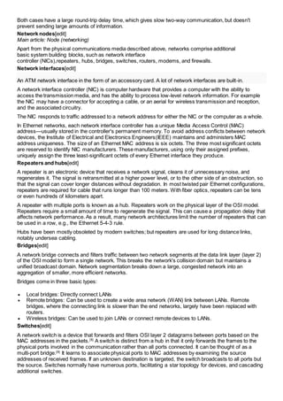 Both cases have a large round-trip delay time, which gives slow two-way communication, but doesn't 
prevent sending large amounts of information. 
Network nodes[edit] 
Main article: Node (networking) 
Apart from the physical communications media described above, networks comprise additional 
basic system building blocks, such as network interface 
controller (NICs),repeaters, hubs, bridges, switches, routers, modems, and firewalls. 
Network interfaces[edit] 
An ATM network interface in the form of an accessory card. A lot of network interfaces are built-in. 
A network interface controller (NIC) is computer hardware that provides a computer with the ability to 
access the transmission media, and has the ability to process low-level network information. For example 
the NIC may have a connector for accepting a cable, or an aerial for wireless transmission and reception, 
and the associated circuitry. 
The NIC responds to traffic addressed to a network address for either the NIC or the computer as a whole. 
In Ethernet networks, each network interface controller has a unique Media Access Control (MAC) 
address—usually stored in the controller's permanent memory. To avoid address conflicts between network 
devices, the Institute of Electrical and Electronics Engineers(IEEE) maintains and administers MAC 
address uniqueness. The size of an Ethernet MAC address is six octets. The three most significant octets 
are reserved to identify NIC manufacturers. These manufacturers, using only their assigned prefixes, 
uniquely assign the three least-significant octets of every Ethernet interface they produce. 
Repeaters and hubs[edit] 
A repeater is an electronic device that receives a network signal, cleans it of unnecessary noise, and 
regenerates it. The signal is retransmitted at a higher power level, or to the other side of an obstruction, so 
that the signal can cover longer distances without degradation. In most twisted pair Ethernet configurations, 
repeaters are required for cable that runs longer than 100 meters. With fiber optics, repeaters can be tens 
or even hundreds of kilometers apart. 
A repeater with multiple ports is known as a hub. Repeaters work on the physical layer of the OSI model. 
Repeaters require a small amount of time to regenerate the signal. This can cause a propagation delay that 
affects network performance. As a result, many network architectures limit the number of repeaters that can 
be used in a row, e.g., the Ethernet 5-4-3 rule. 
Hubs have been mostly obsoleted by modern switches; but repeaters are used for long distance links, 
notably undersea cabling. 
Bridges[edit] 
A network bridge connects and filters traffic between two network segments at the data link layer (layer 2) 
of the OSI model to form a single network. This breaks the network's collision domain but maintains a 
unified broadcast domain. Network segmentation breaks down a large, congested network into an 
aggregation of smaller, more efficient networks. 
Bridges come in three basic types: 
 Local bridges: Directly connect LANs 
 Remote bridges: Can be used to create a wide area network (WAN) link between LANs. Remote 
bridges, where the connecting link is slower than the end networks, largely have been replaced with 
routers. 
 Wireless bridges: Can be used to join LANs or connect remote devices to LANs. 
Switches[edit] 
A network switch is a device that forwards and filters OSI layer 2 datagrams between ports based on the 
MAC addresses in the packets.[8] A switch is distinct from a hub in that it only forwards the frames to the 
physical ports involved in the communication rather than all ports connected. It can be thought of as a 
multi-port bridge.[9] It learns to associate physical ports to MAC addresses by examining the source 
addresses of received frames. If an unknown destination is targeted, the switch broadcasts to all ports but 
the source. Switches normally have numerous ports, facilitating a star topology for devices, and cascading 
additional switches. 
 