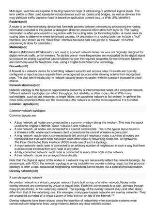 Multi-layer switches are capable of routing based on layer 3 addressing or additional logical levels. The 
term switch is often used loosely to include devices such as routers and bridges, as well as devices that 
may distribute traffic based on load or based on application content (e.g., a Web URL identifier). 
Routers[edit] 
A router is an internetworking device that forwards packets between networks by processing the routing 
information included in the packet or datagram (Internet protocol information from layer 3). The routing 
information is often processed in conjunction with the routing table (or forwarding table). A router uses its 
routing table to determine where to forward packets. (A destination in a routing table can include a "null" 
interface, also known as the "black hole" interface because data can go into it, however, no further 
processing is done for said data.) 
Modems[edit] 
Modems (MOdulator-DEModulator) are used to connect network nodes via wire not originally designed for 
digital network traffic, or for wireless. To do this one or more frequencies are modulated by the digital signal 
to produce an analog signal that can be tailored to give the required properties for transmission. Modems 
are commonly used for telephone lines, using a Digital Subscriber Line technology. 
Firewalls[edit] 
A firewall is a network device for controlling network security and access rules. Firewalls are typically 
configured to reject access requests from unrecognized sources while allowing actions from recognized 
ones. The vital role firewalls play in network security grows in parallel with the constant increase in cyber 
attacks. 
Network structure[edit] 
Network topology is the layout or organizational hierarchy of interconnected nodes of a computer network. 
Different network topologies can affect throughput, but reliability is often more critical. With many 
technologies, such as bus networks, a single failure can cause the network to fail entirely. In general the 
more interconnections there are, the more robust the network is; but the more expensive it is to install. 
Common layouts[edit] 
Common network topologies 
Common layouts are: 
 A bus network: all nodes are connected to a common medium along this medium. This was the layout 
used in the original Ethernet, called 10BASE5 and 10BASE2. 
 A star network: all nodes are connected to a special central node. This is the typical layout found in 
a Wireless LAN, where each wireless client connects to the central Wireless access point. 
 A ring network: each node is connected to its left and right neighbour node, such that all nodes are 
connected and that each node can reach each other node by traversing nodes left- or rightwards. 
The Fiber Distributed Data Interface (FDDI) made use of such a topology. 
 A mesh network: each node is connected to an arbitrary number of neighbours in such a way that there 
is at least one traversal from any node to any other. 
 A fully connected network: each node is connected to every other node in the network. 
 A tree network: nodes are arranged hierarchically. 
Note that the physical layout of the nodes in a network may not necessarily reflect the network topology. As 
an example, with FDDI, the network topology is a ring (actually two counter-rotating rings), but the physical 
topology is often a star, because all neighboring connections can be routed via a central physical location. 
Overlay network[edit] 
A sample overlay network 
An overlay network is a virtual computer network that is built on top of another network. Nodes in the 
overlay network are connected by virtual or logical links. Each link corresponds to a path, perhaps through 
many physical links, in the underlying network. The topology of the overlay network may (and often does) 
differ from that of the underlying one. For example, many peer-to-peer networks are overlay networks. They 
are organized as nodes of a virtual system of links that run on top of the Internet.[10] 
Overlay networks have been around since the invention of networking when computer systems were 
connected over telephone lines using modems, before any data network existed. 
 