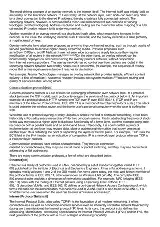 The most striking example of an overlay network is the Internet itself. The Internet itself was initially built as 
an overlay on the telephone network.[10] Even today, at the network layer, each node can reach any other 
by a direct connection to the desired IP address, thereby creating a fully connected network. The 
underlying network, however, is composed of a mesh-like interconnect of sub-networks of varying 
topologies (and technologies). Address resolution and routing are the means that allow mapping of a fully 
connected IP overlay network to its underlying network. 
Another example of an overlay network is a distributed hash table, which maps keys to nodes in the 
network. In this case, the underlying network is an IP network, and the overlay network is a table (actually 
a map) indexed by keys. 
Overlay networks have also been proposed as a way to improve Internet routing, such as through quality of 
service guarantees to achieve higher-quality streaming media. Previous proposals such 
as IntServ, DiffServ, and IP Multicast have not seen wide acceptance largely because they require 
modification of all routers in the network.[citation needed]On the other hand, an overlay network can be 
incrementally deployed on end-hosts running the overlay protocol software, without cooperation 
from Internet service providers. The overlay network has no control over how packets are routed in the 
underlying network between two overlay nodes, but it can control, for example, the sequence of overlay 
nodes that a message traverses before it reaches its destination. 
For example, Akamai Technologies manages an overlay network that provides reliable, efficient content 
delivery (a kind of multicast). Academic research includes end system multicast,[11] resilient routing and 
quality of service studies, among others. 
Communications protocols[edit] 
A communications protocol is a set of rules for exchanging information over network links. In a protocol 
stack (also see the OSI model), each protocol leverages the services of the protocol below it. An important 
example of a protocol stack is HTTP running overTCP over IP over IEEE 802.11. (TCP and IP are 
members of the Internet Protocol Suite. IEEE 802.11 is a member of the Ethernetprotocol suite.) This stack 
is used between the wireless router and the home user's personal computer when the user is surfing the 
web. 
Whilst the use of protocol layering is today ubiquitous across the field of computer networking, it has been 
historically criticized by many researchers[12] for two principal reasons. Firstly, abstracting the protocol stack 
in this way may cause a higher layer to duplicate functionality of a lower layer, a prime example being error 
recovery on both a per-link basis and an end-to-end basis.[13]Secondly, it is common that a protocol 
implementation at one layer may require data, state or addressing information that is only present at 
another layer, thus defeating the point of separating the layers in the first place. For example, TCP uses the 
ECN field in the IPv4 header as an indication of congestion; IP is a network layer protocol whereas TCP is 
a transport layer protocol. 
Communication protocols have various characteristics. They may be connection-oriented 
or connectionless, they may use circuit mode or packet switching, and they may use hierarchical 
addressing or flat addressing. 
There are many communication protocols, a few of which are described below. 
Ethernet[edit] 
Ethernet is a family of protocols used in LANs, described by a set of standards together called IEEE 
802 published by the Institute of Electrical and Electronics Engineers. It has a flat addressing scheme. It 
operates mostly at levels 1 and 2 of the OSI model. For home users today, the most well-known member of 
this protocol family is IEEE 802.11, otherwise known as Wireless LAN (WLAN). The complete IEEE 
802 protocol suite provides a diverse set of networking capabilities. For example, MAC bridging (IEEE 
802.1D) deals with the routing of Ethernet packets using a Spanning Tree Protocol, IEEE 
802.1Q describes VLANs, and IEEE 802.1X defines a port-based Network Access Controlprotocol, which 
forms the basis for the authentication mechanisms used in VLANs (but it is also found in WLANs) – it is 
what the home user sees when the user has to enter a "wireless access key". 
Internet Protocol Suite[edit] 
The Internet Protocol Suite, also called TCP/IP, is the foundation of all modern networking. It offers 
connection-less as well as connection-oriented services over an inherently unreliable network traversed by 
data-gram transmission at the Internet protocol (IP) level. At its core, the protocol suite defines the 
addressing, identification, and routing specifications for Internet Protocol Version 4 (IPv4) and for IPv6, the 
next generation of the protocol with a much enlarged addressing capability. 
 