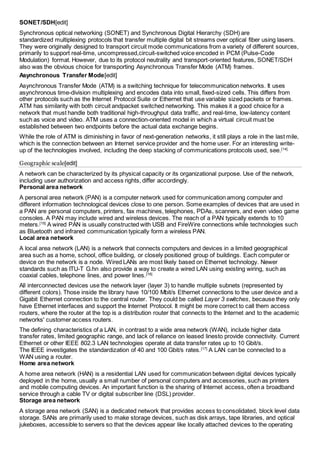 SONET/SDH[edit] 
Synchronous optical networking (SONET) and Synchronous Digital Hierarchy (SDH) are 
standardized multiplexing protocols that transfer multiple digital bit streams over optical fiber using lasers. 
They were originally designed to transport circuit mode communications from a variety of different sources, 
primarily to support real-time, uncompressed,circuit-switched voice encoded in PCM (Pulse-Code 
Modulation) format. However, due to its protocol neutrality and transport-oriented features, SONET/SDH 
also was the obvious choice for transporting Asynchronous Transfer Mode (ATM) frames. 
Asynchronous Transfer Mode[edit] 
Asynchronous Transfer Mode (ATM) is a switching technique for telecommunication networks. It uses 
asynchronous time-division multiplexing and encodes data into small, fixed-sized cells. This differs from 
other protocols such as the Internet Protocol Suite or Ethernet that use variable sized packets or frames. 
ATM has similarity with both circuit andpacket switched networking. This makes it a good choice for a 
network that must handle both traditional high-throughput data traffic, and real-time, low-latency content 
such as voice and video. ATM uses a connection-oriented model in which a virtual circuit must be 
established between two endpoints before the actual data exchange begins. 
While the role of ATM is diminishing in favor of next-generation networks, it still plays a role in the last mile, 
which is the connection between an Internet service provider and the home user. For an interesting write-up 
of the technologies involved, including the deep stacking of communications protocols used, see.[14] 
Geographic scale[edit] 
A network can be characterized by its physical capacity or its organizational purpose. Use of the network, 
including user authorization and access rights, differ accordingly. 
Personal area network 
A personal area network (PAN) is a computer network used for communication among computer and 
different information technological devices close to one person. Some examples of devices that are used in 
a PAN are personal computers, printers, fax machines, telephones, PDAs, scanners, and even video game 
consoles. A PAN may include wired and wireless devices. The reach of a PAN typically extends to 10 
meters.[15] A wired PAN is usually constructed with USB and FireWire connections while technologies such 
as Bluetooth and infrared communication typically form a wireless PAN. 
Local area network 
A local area network (LAN) is a network that connects computers and devices in a limited geographical 
area such as a home, school, office building, or closely positioned group of buildings. Each computer or 
device on the network is a node. Wired LANs are most likely based on Ethernet technology. Newer 
standards such as ITU-T G.hn also provide a way to create a wired LAN using existing wiring, such as 
coaxial cables, telephone lines, and power lines.[16] 
All interconnected devices use the network layer (layer 3) to handle multiple subnets (represented by 
different colors). Those inside the library have 10/100 Mbit/s Ethernet connections to the user device and a 
Gigabit Ethernet connection to the central router. They could be called Layer 3 switches, because they only 
have Ethernet interfaces and support the Internet Protocol. It might be more correct to call them access 
routers, where the router at the top is a distribution router that connects to the Internet and to the academic 
networks' customer access routers. 
The defining characteristics of a LAN, in contrast to a wide area network (WAN), include higher data 
transfer rates, limited geographic range, and lack of reliance on leased linesto provide connectivity. Current 
Ethernet or other IEEE 802.3 LAN technologies operate at data transfer rates up to 10 Gbit/s. 
The IEEE investigates the standardization of 40 and 100 Gbit/s rates.[17] A LAN can be connected to a 
WAN using a router. 
Home area network 
A home area network (HAN) is a residential LAN used for communication between digital devices typically 
deployed in the home, usually a small number of personal computers and accessories, such as printers 
and mobile computing devices. An important function is the sharing of Internet access, often a broadband 
service through a cable TV or digital subscriber line (DSL) provider. 
Storage area network 
A storage area network (SAN) is a dedicated network that provides access to consolidated, block level data 
storage. SANs are primarily used to make storage devices, such as disk arrays, tape libraries, and optical 
jukeboxes, accessible to servers so that the devices appear like locally attached devices to the operating 
 