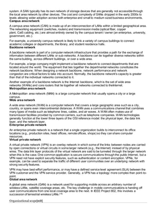 system. A SAN typically has its own network of storage devices that are generally not accessible through 
the local area network by other devices. The cost and complexity of SANs dropped in the early 2000s to 
levels allowing wider adoption across both enterprise and small to medium sized business environments. 
Campus area network 
A campus area network (CAN) is made up of an interconnection of LANs within a limited geographical area. 
The networking equipment (switches, routers) and transmission media (optical fiber, copper 
plant, Cat5 cabling, etc.) are almost entirely owned by the campus tenant / owner (an enterprise, university, 
government, etc.). 
For example, a university campus network is likely to link a variety of campus buildings to connect 
academic colleges or departments, the library, and student residence halls. 
Backbone network 
A backbone network is part of a computer network infrastructure that provides a path for the exchange of 
information between different LANs or sub-networks. A backbone can tie together diverse networks within 
the same building, across different buildings, or over a wide area. 
For example, a large company might implement a backbone network to connect departments that are 
located around the world. The equipment that ties together the departmental networks constitutes the 
network backbone. When designing a network backbone, network performance and network 
congestion are critical factors to take into account. Normally, the backbone network's capacity is greater 
than that of the individual networks connected to it. 
Another example of a backbone network is the Internet backbone, which is the set of wide area 
networks (WANs) and core routers that tie together all networks connected to theInternet. 
Metropolitan area network 
A Metropolitan area network (MAN) is a large computer network that usually spans a city or a large 
campus. 
Wide area network 
A wide area network (WAN) is a computer network that covers a large geographic area such as a city, 
country, or spans even intercontinental distances. A WAN uses a communications channel that combines 
many types of media such as telephone lines, cables, and air waves. A WAN often makes use of 
transmission facilities provided by common carriers, such as telephone companies. WAN technologies 
generally function at the lower three layers of the OSI reference model: the physical layer, the data link 
layer, and the network layer. 
Enterprise private network 
An enterprise private network is a network that a single organization builds to interconnect its office 
locations (e.g., production sites, head offices, remote offices, shops) so they can share computer 
resources. 
Virtual private network 
A virtual private network (VPN) is an overlay network in which some of the links between nodes are carried 
by open connections or virtual circuits in some larger network (e.g., the Internet) instead of by physical 
wires. The data link layer protocols of the virtual network are said to be tunneled through the larger network 
when this is the case. One common application is secure communications through the public Internet, but a 
VPN need not have explicit security features, such as authentication or content encryption. VPNs, for 
example, can be used to separate the traffic of different user communities over an underlying network with 
strong security features. 
VPN may have best-effort performance, or may have a defined service level agreement (SLA) between the 
VPN customer and the VPN service provider. Generally, a VPN has a topology more complex than point-to-point. 
Global area network 
A global area network (GAN) is a network used for supporting mobile across an arbitrary number of 
wireless LANs, satellite coverage areas, etc. The key challenge in mobile communications is handing off 
user communications from one local coverage area to the next. In IEEE Project 802, this involves a 
succession of terrestrial wireless LANs.[18] 
Organizational scope[edit] 
 