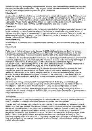 Networks are typically managed by the organizations that own them. Private enterprise networks may use a 
combination of intranets and extranets. They may also provide network access to the Internet, which has 
no single owner and permits virtually unlimited global connectivity. 
Intranets[edit] 
An intranet is a set of networks that are under the control of a single administrative entity. The intranet uses 
the IP protocol and IP-based tools such as web browsers and file transfer applications. The administrative 
entity limits use of the intranet to its authorized users. Most commonly, an intranet is the internal LAN of an 
organization. A large intranet typically has at least one web server to provide users with organizational 
information. An intranet is also anything behind the router on a local area network. 
Extranet[edit] 
An extranet is a network that is also under the administrative control of a single organization, but supports a 
limited connection to a specific external network. For example, an organization may provide access to 
some aspects of its intranet to share data with its business partners or customers. These other entities are 
not necessarily trusted from a security standpoint. Network connection to an extranet is often, but not 
always, implemented via WAN technology. 
Internetwork[edit] 
An internetwork is the connection of multiple computer networks via a common routing technology using 
routers. 
Internet[edit] 
Partial map of the Internet based on the January 15, 2005 data found onopte.org. Each line is drawn 
between two nodes, representing two IP addresses. The length of the lines are indicative of the delay 
between those two nodes. This graph represents less than 30% of the Class C networks reachable. 
The Internet is the largest example of an internetwork. It is a global system of interconnected governmental, 
academic, corporate, public, and private computer networks. It is based on the networking technologies of 
the Internet Protocol Suite. It is the successor of theAdvanced Research Projects Agency 
Network (ARPANET) developed by DARPA of the United States Department of Defense. The Internet is 
also the communications backbone underlying the World Wide Web (WWW). 
Participants in the Internet use a diverse array of methods of several hundred documented, and often 
standardized, protocols compatible with the Internet Protocol Suite and an addressing system (IP 
addresses) administered by the Internet Assigned Numbers Authority andaddress registries. Service 
providers and large enterprises exchange information about the reachability of their address spaces 
through the Border Gateway Protocol (BGP), forming a redundant worldwide mesh of transmission paths. 
Darknet[edit] 
A Darknet is an overlay network, typically running on the internet, that is only accessible through 
specialized software. A darknet is an anonymizing network where connections are made only between 
trusted peers — sometimes called "friends" (F2F)[19] — using non-standard protocols and ports. 
Darknets are distinct from other distributed peer-to-peer networks as sharing is anonymous (that is, IP 
addresses are not publicly shared), and therefore users can communicate with little fear of governmental or 
corporate interference.[20] 
Routing[edit] 
Routing is the process of selecting network paths to carry network traffic. Routing is performed for many 
kinds of networks, includingcircuit switching networks and packet switched networks. 
In packet switched networks, routing directs packet forwarding (the transit of logically addressed network 
packets from their source toward their ultimate destination) through intermediate nodes. Intermediate nodes 
are typically network hardware devices such as routers,bridges, gateways, firewalls, or switches. General-purpose 
computers can also forward packets and perform routing, though they are not specialized 
hardware and may suffer from limited performance. The routing process usually directs forwarding on the 
basis of routing tables, which maintain a record of the routes to various network destinations. Thus, 
constructing routing tables, which are held in the router's memory, is very important for efficient routing. 
Most routing algorithms use only one network path at a time. Multipath routingtechniques enable the use of 
multiple alternative paths. 
 