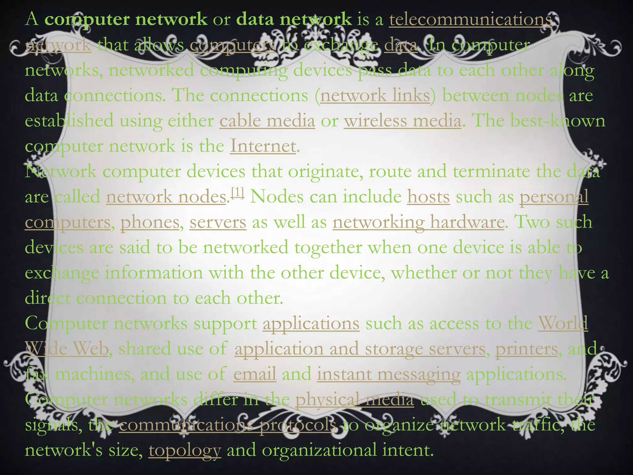 A computer network or data network is a telecommunications
network that allows computers to exchange data. In computer
networks, networked computing devices pass data to each other along
data connections. The connections (network links) between nodes are
established using either cable media or wireless media. The best-known
computer network is the Internet.
Network computer devices that originate, route and terminate the data
are called network nodes.[1] Nodes can include hosts such as personal
computers, phones, servers as well as networking hardware. Two such
devices are said to be networked together when one device is able to
exchange information with the other device, whether or not they have a
direct connection to each other.
Computer networks support applications such as access to the World
Wide Web, shared use of application and storage servers, printers, and
fax machines, and use of email and instant messaging applications.
Computer networks differ in the physical media used to transmit their
signals, the communications protocols to organize network traffic, the
network's size, topology and organizational intent.
 
