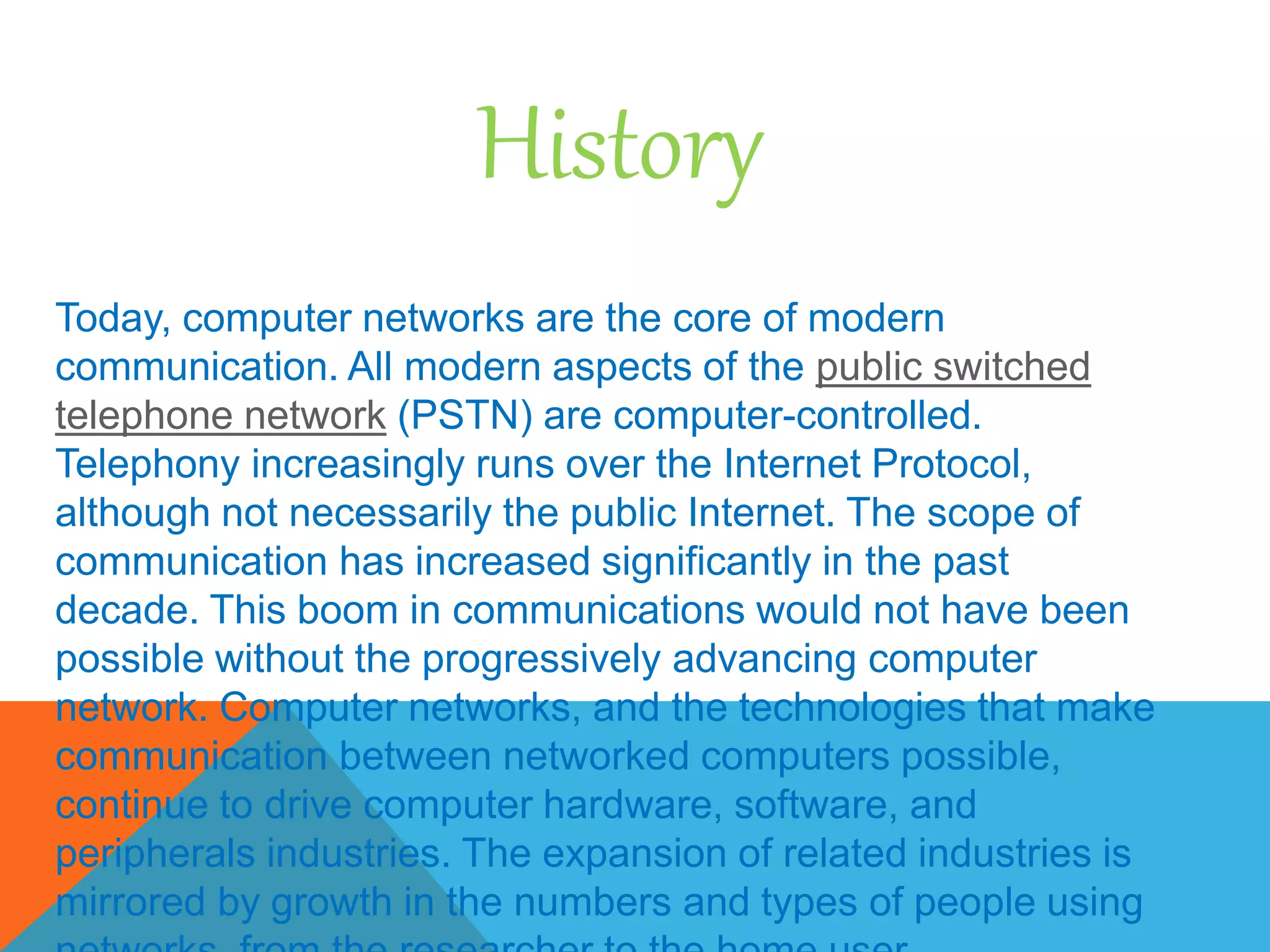 History
Today, computer networks are the core of modern
communication. All modern aspects of the public switched
telephone network (PSTN) are computer-controlled.
Telephony increasingly runs over the Internet Protocol,
although not necessarily the public Internet. The scope of
communication has increased significantly in the past
decade. This boom in communications would not have been
possible without the progressively advancing computer
network. Computer networks, and the technologies that make
communication between networked computers possible,
continue to drive computer hardware, software, and
peripherals industries. The expansion of related industries is
mirrored by growth in the numbers and types of people using
 