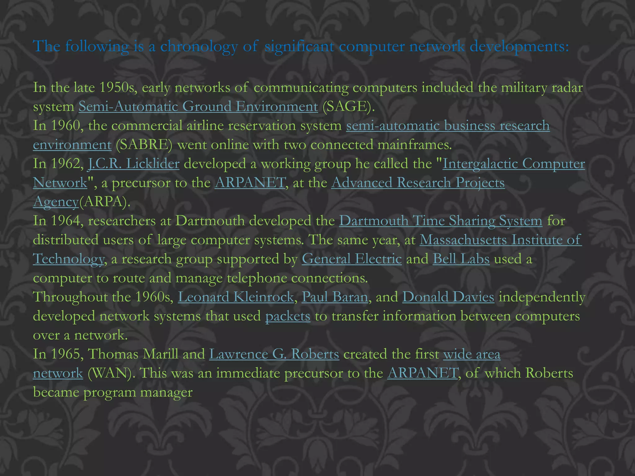 The following is a chronology of significant computer network developments:
In the late 1950s, early networks of communicating computers included the military radar
system Semi-Automatic Ground Environment (SAGE).
In 1960, the commercial airline reservation system semi-automatic business research
environment (SABRE) went online with two connected mainframes.
In 1962, J.C.R. Licklider developed a working group he called the "Intergalactic Computer
Network", a precursor to the ARPANET, at the Advanced Research Projects
Agency(ARPA).
In 1964, researchers at Dartmouth developed the Dartmouth Time Sharing System for
distributed users of large computer systems. The same year, at Massachusetts Institute of
Technology, a research group supported by General Electric and Bell Labs used a
computer to route and manage telephone connections.
Throughout the 1960s, Leonard Kleinrock, Paul Baran, and Donald Davies independently
developed network systems that used packets to transfer information between computers
over a network.
In 1965, Thomas Marill and Lawrence G. Roberts created the first wide area
network (WAN). This was an immediate precursor to the ARPANET, of which Roberts
became program manager
 