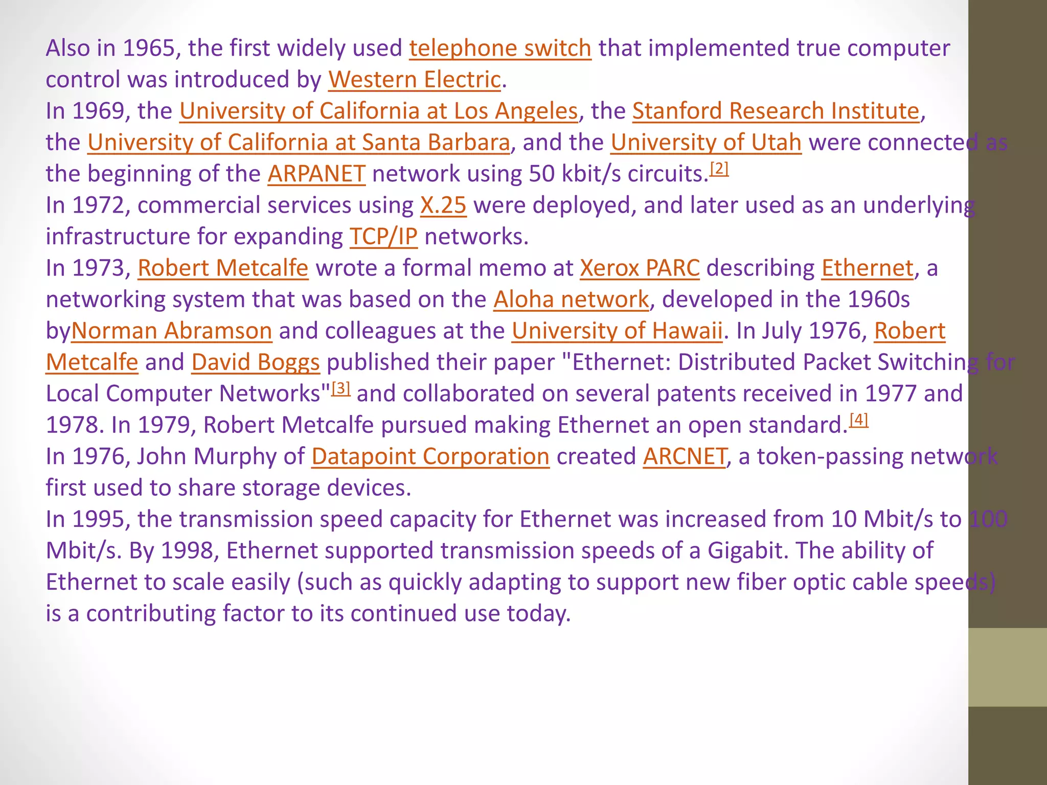 Also in 1965, the first widely used telephone switch that implemented true computer
control was introduced by Western Electric.
In 1969, the University of California at Los Angeles, the Stanford Research Institute,
the University of California at Santa Barbara, and the University of Utah were connected as
the beginning of the ARPANET network using 50 kbit/s circuits.[2]
In 1972, commercial services using X.25 were deployed, and later used as an underlying
infrastructure for expanding TCP/IP networks.
In 1973, Robert Metcalfe wrote a formal memo at Xerox PARC describing Ethernet, a
networking system that was based on the Aloha network, developed in the 1960s
byNorman Abramson and colleagues at the University of Hawaii. In July 1976, Robert
Metcalfe and David Boggs published their paper "Ethernet: Distributed Packet Switching for
Local Computer Networks"[3] and collaborated on several patents received in 1977 and
1978. In 1979, Robert Metcalfe pursued making Ethernet an open standard.[4]
In 1976, John Murphy of Datapoint Corporation created ARCNET, a token-passing network
first used to share storage devices.
In 1995, the transmission speed capacity for Ethernet was increased from 10 Mbit/s to 100
Mbit/s. By 1998, Ethernet supported transmission speeds of a Gigabit. The ability of
Ethernet to scale easily (such as quickly adapting to support new fiber optic cable speeds)
is a contributing factor to its continued use today.
 